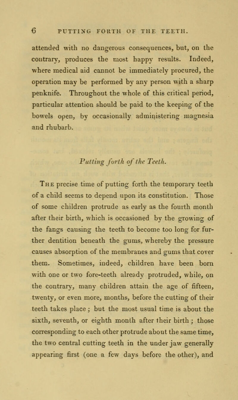 t> PUTTING FORTH OF THE TEETH. attended with uo daugerous consequences, but, on the contrary, produces the most happy results. Indeed, where medical aid cannot be immediately procured, the operation may be performed by any person with a sharp penknife. Throughout the whole of this critical period, particular attention should be paid to the keeping- of the bowels open, by occasionally administering magnesia and rhubarb. Putting forth of the Teeth. The precise time of putting forth the temporary teeth of a child seems to depend upon its constitution. Those of some children protrude as early as the fourth month after their birth, which is occasioned by the growing of the fangs causing the teeth to become too long for fur- ther dentition beneath the gums, whereby the pressure causes absorption of the membranes and gums that cover them. Sometimes, indeed, children have been born with one or two fore-teeth already protruded, while, on the contrary, many children attain the age of fifteen, twenty, or even more, months, before the cutting of their teeth takes place ; but the most usual time is about the sixth, seventh, or eighth month after their birth ; those corresponding to each other protrude about the same time, the two central cutting teeth in the under jaw generally appearing first (one a few days before the other), and