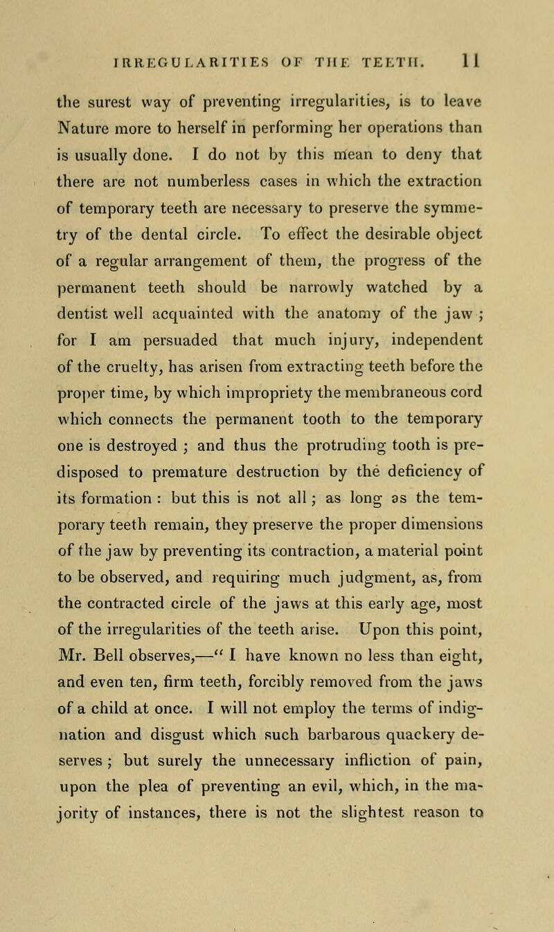 the surest way of preventing irregularities, is to leave Nature more to herself in performing her operations than is usually done. I do not by this mean to deny that there are not numberless cases in which the extraction of temporary teeth are necessary to preserve the symme- try of the dental circle. To effect the desirable object of a regular arrangement of them, the progress of the permanent teeth should be narrowly watched by a dentist well acquainted with the anatomy of the jaw ; for I am persuaded that much injury, independent of the cruelty, has arisen from extracting teeth before the proper time, by which impropriety the membraneous cord which connects the permanent tooth to the temporary one is destroyed ; and thus the protruding tooth is pre- disposed to premature destruction by the deficiency of its formation : but this is not all; as long as the tem- porary teeth remain, they preserve the proper dimensions of the jaw by preventing its contraction, a material point to be observed, and requiring much judgment, as, from the contracted circle of the jaws at this early age, most of the irregularities of the teeth arise. Upon this point, Mr. Bell observes,— I have known no less than eight, and even ten, firm teeth, forcibly removed from the jaws of a child at once. I will not employ the terms of indig- nation and disgust which such barbarous quackery de- serves ; but surely the unnecessary infliction of pain, upon the plea of preventing an evil, which, in the ma- jority of instances, there is not the slightest reason to