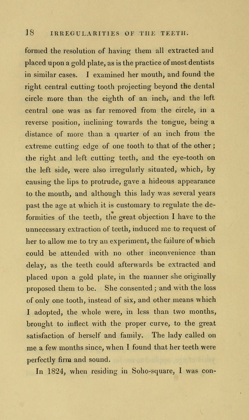 formed the resolution of having' them all extracted and placed upon a gold plate, as is the practice of most dentists in similar cases. I examined her mouth, and found the right central cutting tooth projecting beyond the dental circle more than the eighth of an inch, and the left central one was as far removed from the circle, in a reverse position, inclining towards the tongue, being a distance of more than a quarter of an inch from the extreme cutting edge of one tooth to that of the other ; the right and left cutting teeth, and the eye-tooth on the left side, were also irregularly situated, which, by causing the lips to protrude, gave a hideous appearance to the mouth, and although this lady was several years past the age at which it is customary to regulate the de- formities of the teeth, the great objection I have to the unnecessary extraction of teeth, induced me to request of her to allow me to try an experiment, the failure of which could be attended with no other inconvenience than delay, as the teeth could afterwards be extracted and placed upon a gold plate, in the manner she originally proposed them to be. She consented ; and with the loss of only one tooth, instead of six, and other means which I adopted, the whole were, in less than two months, brought to inflect with the proper curve, to the great satisfaction of herself and family. The lady called on me a few months since, when I found that her teeth were perfectly firm and sound. In 1824, when residing in Soho-square, I was con-