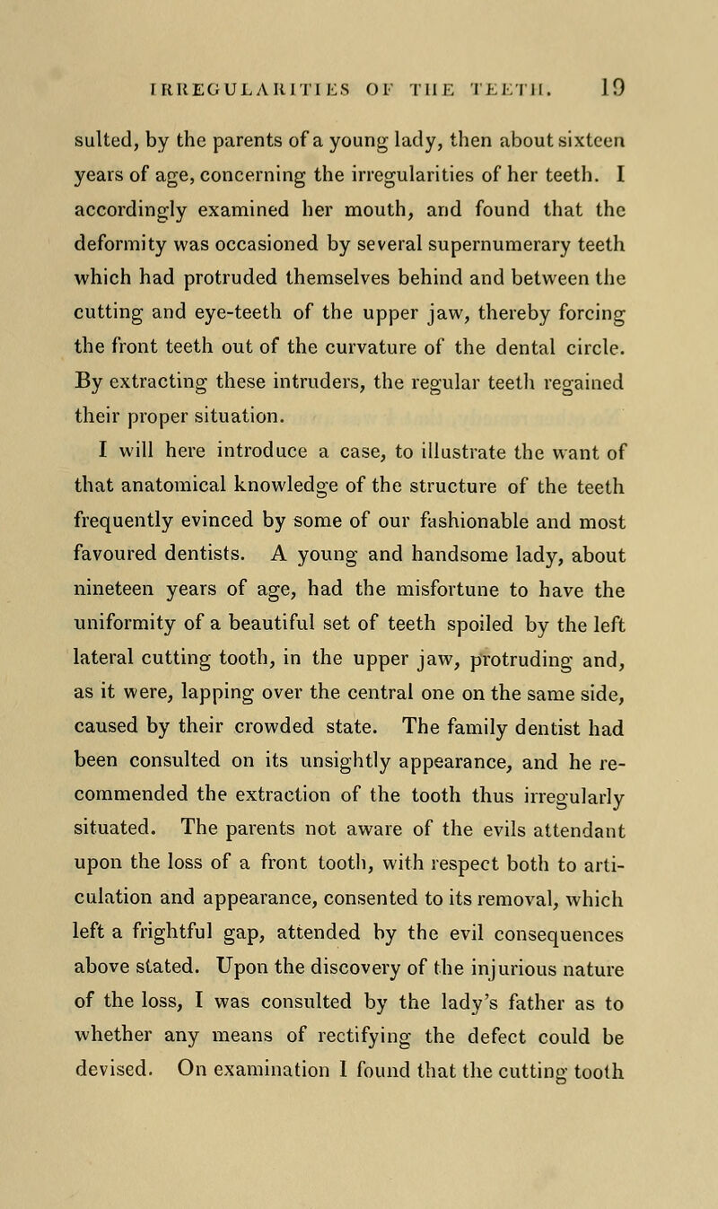 suited, by the parents of a young lady, then about sixteen years of age, concerning the irregularities of her teeth. I accordingly examined her mouth, and found that the deformity was occasioned by several supernumerary teeth which had protruded themselves behind and between the cutting and eye-teeth of the upper jaw, thereby forcing the front teeth out of the curvature of the dental circle. By extracting these intruders, the regular teeth regained their proper situation. I will here introduce a case, to illustrate the want of that anatomical knowledge of the structure of the teeth frequently evinced by some of our fashionable and most favoured dentists. A young and handsome lady, about nineteen years of age, had the misfortune to have the uniformity of a beautiful set of teeth spoiled by the left lateral cutting tooth, in the upper jaw, protruding and, as it were, lapping over the central one on the same side, caused by their crowded state. The family dentist had been consulted on its unsightly appearance, and he re- commended the extraction of the tooth thus irregularly situated. The parents not aware of the evils attendant upon the loss of a front tooth, with respect both to arti- culation and appearance, consented to its removal, which left a frightful gap, attended by the evil consequences above stated. Upon the discovery of the injurious nature of the loss, I was consulted by the lady's father as to whether any means of rectifying the defect could be devised. On examination 1 found that the cutting tooth