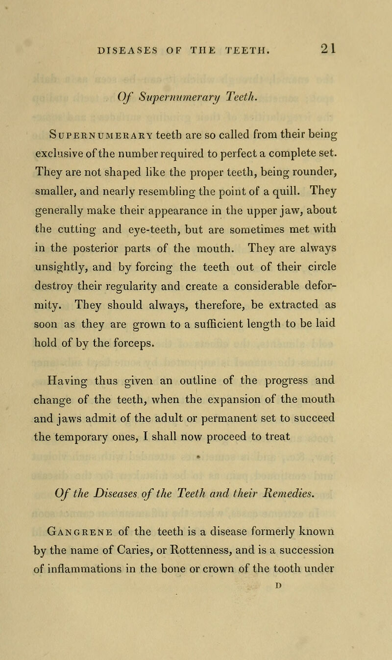 Of Supernumerary Teeth. Supernumerary teeth are so called from their being exclusive of the number required to perfect a complete set. They are not shaped like the proper teeth, being rounder, smaller, and nearly resembling the point of a quill. They generally make their appearance in the upper jaw, about the cutting and eye-teeth, but are sometimes met with in the posterior parts of the mouth. They are always unsightly, and by forcing the teeth out of their circle destroy their regularity and create a considerable defor- mity. They should always, therefore, be extracted as soon as they are grown to a sufficient length to be laid hold of by the forceps. Having thus given an outline of the progress and change of the teeth, when the expansion of the mouth and jaws admit of the adult or permanent set to succeed the temporary ones, I shall now proceed to treat Of the Diseases of the Teeth and their Remedies. Gangrene of the teeth is a disease formerly known by the name of Caries, or Rottenness, and is a succession of inflammations in the bone or crown of the tooth under D