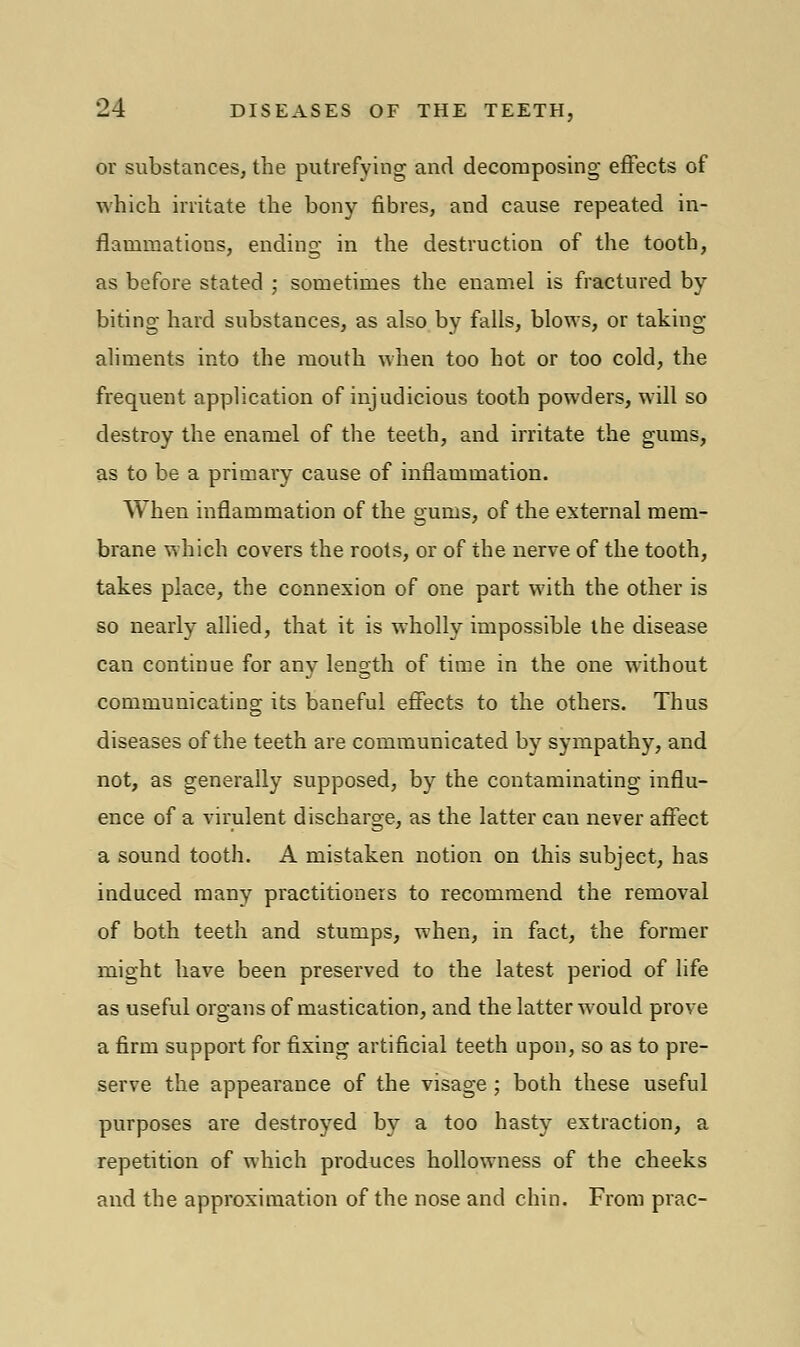 or substances, the putrefying and decomposing effects of which irritate the bony fibres, and cause repeated in- flammations, ending in the destruction of the tooth, as before stated ; sometimes the enamel is fractured by biting hard substances, as also by falls, blows, or taking- aliments into the mouth when too hot or too cold, the frequent application of injudicious tooth powders, will so destroy the enamel of the teeth, and irritate the gums, as to be a primary cause of inflammation. When inflammation of the gums, of the external mem- brane which covers the roots, or of the nerve of the tooth, takes place, the connexion of one part with the other is so nearly allied, that it is wholly impossible the disease can continue for any length of time in the one without communicating its baneful effects to the others. Thus diseases of the teeth are communicated by sympathy, and not, as generally supposed, by the contaminating influ- ence of a virulent discharge, as the latter can never affect a sound tooth. A mistaken notion on this subject, has induced many practitioners to recommend the removal of both teeth and stumps, when, in fact, the former might have been preserved to the latest period of life as useful organs of mastication, and the latter would prove a firm support for fixing artificial teeth upon, so as to pre- serve the appearance of the visage ; both these useful purposes are destroyed by a too hasty extraction, a repetition of which produces hollowness of the cheeks and the approximation of the nose and chin. From prac-