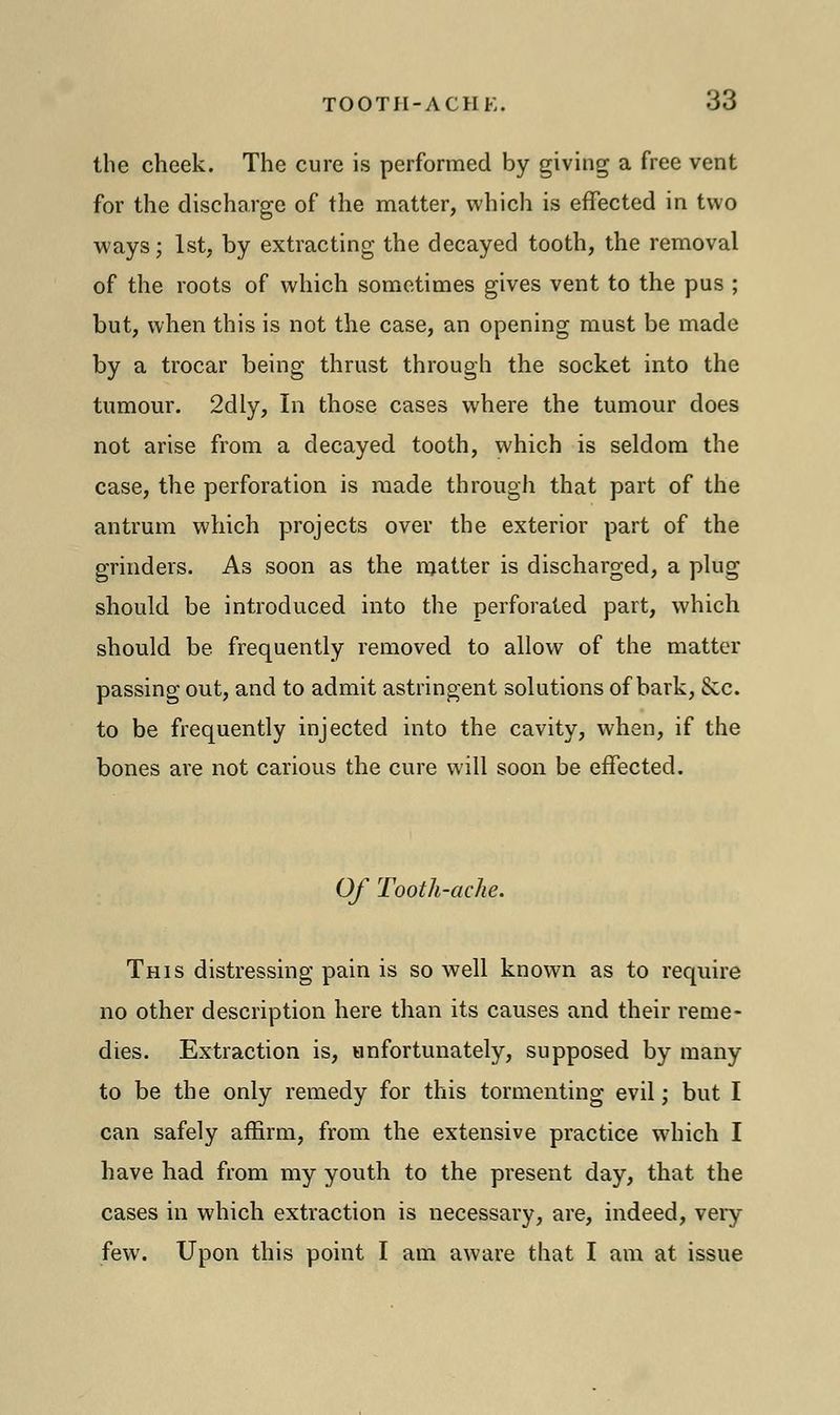 the cheek. The cure is performed by giving a free vent for the discharge of the matter, which is effected in two ways; 1st, by extracting the decayed tooth, the removal of the roots of which sometimes gives vent to the pus ; but, when this is not the case, an opening must be made by a trocar being thrust through the socket into the tumour. 2dly, In those cases where the tumour does not arise from a decayed tooth, which is seldom the case, the perforation is made through that part of the antrum which projects over the exterior part of the grinders. As soon as the matter is discharged, a plug should be introduced into the perforated part, which should be frequently removed to allow of the matter passing out, and to admit astringent solutions of bark, Sec. to be frequently injected into the cavity, when, if the bones are not carious the cure will soon be effected. Of Tooth-ache. This distressing pain is so well known as to require no other description here than its causes and their reme- dies. Extraction is, unfortunately, supposed by many to be the only remedy for this tormenting evil; but I can safely affirm, from the extensive practice which I have had from my youth to the present day, that the cases in which extraction is necessary, are, indeed, very few. Upon this point I am aware that I am at issue