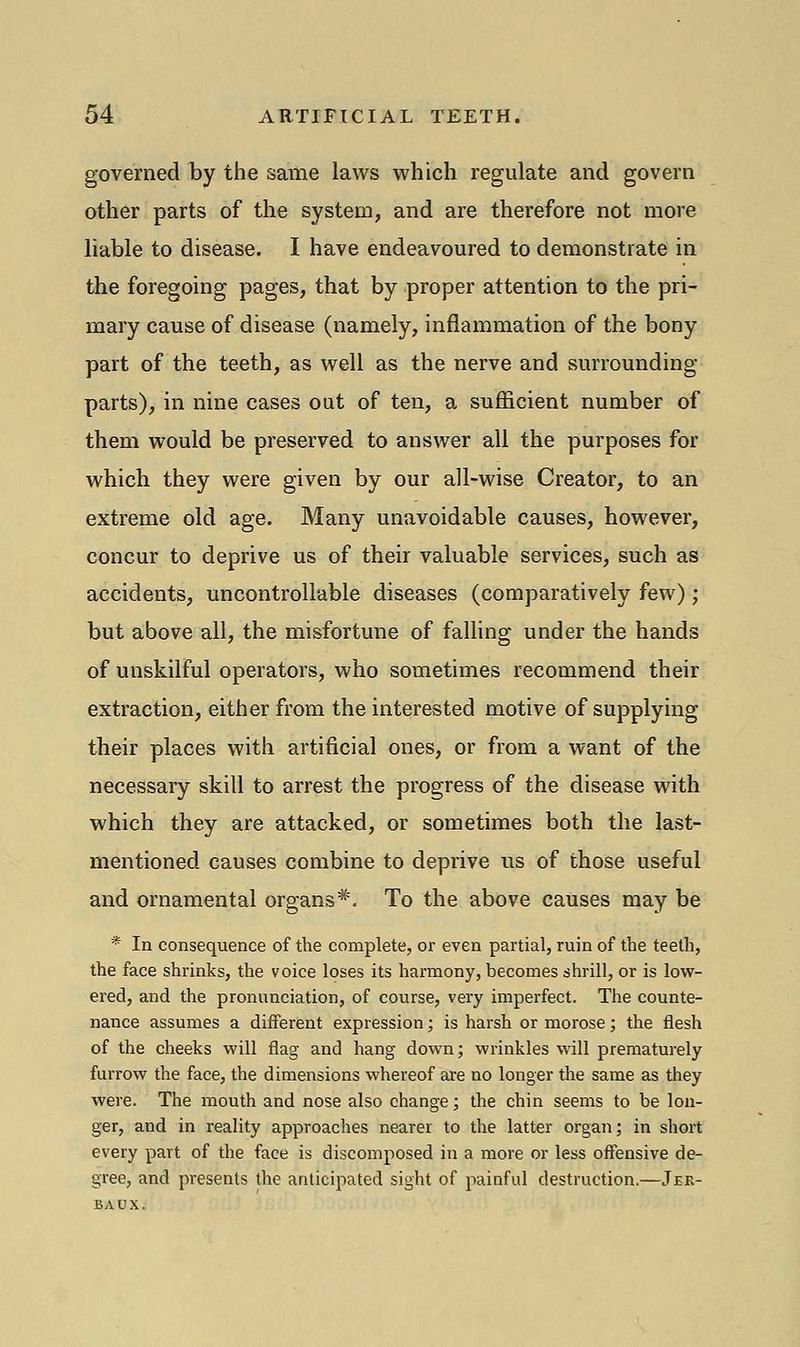 governed by the same laws which regulate and govern other parts of the system, and are therefore not more liable to disease. I have endeavoured to demonstrate in the foregoing pages, that by proper attention to the pri- mary cause of disease (namely, inflammation of the bony part of the teeth, as well as the nerve and surrounding parts), in nine cases out of ten, a sufficient number of them would be preserved to answer all the purposes for which they were given by our all-wise Creator, to an extreme old age. Many unavoidable causes, however, concur to deprive us of their valuable services, such as accidents, uncontrollable diseases (comparatively few); but above all, the misfortune of falling under the hands of unskilful operators, who sometimes recommend their extraction, either from the interested motive of supplying their places with artificial ones, or from a want of the necessary skill to arrest the progress of the disease with which they are attacked, or sometimes both the last- mentioned causes combine to deprive us of those useful and ornamental organs*. To the above causes may be * In consequence of the complete, or even partial, ruin of the teeth, the face shrinks, the voice loses its harmony, becomes shrill, or is low- ered, and the pronunciation, of course, very imperfect. The counte- nance assumes a different expression; is harsh or morose; the flesh of the cheeks will flag and hang down; wrinkles will prematurely furrow the face, the dimensions whereof are no longer the same as they were. The mouth and nose also change; the chin seems to be lon- ger, and in reality approaches nearer to the latter organ; in short every part of the face is discomposed in a more or less offensive de- gree, and presents the anticipated sight of painful destruction.—Jek- baux.