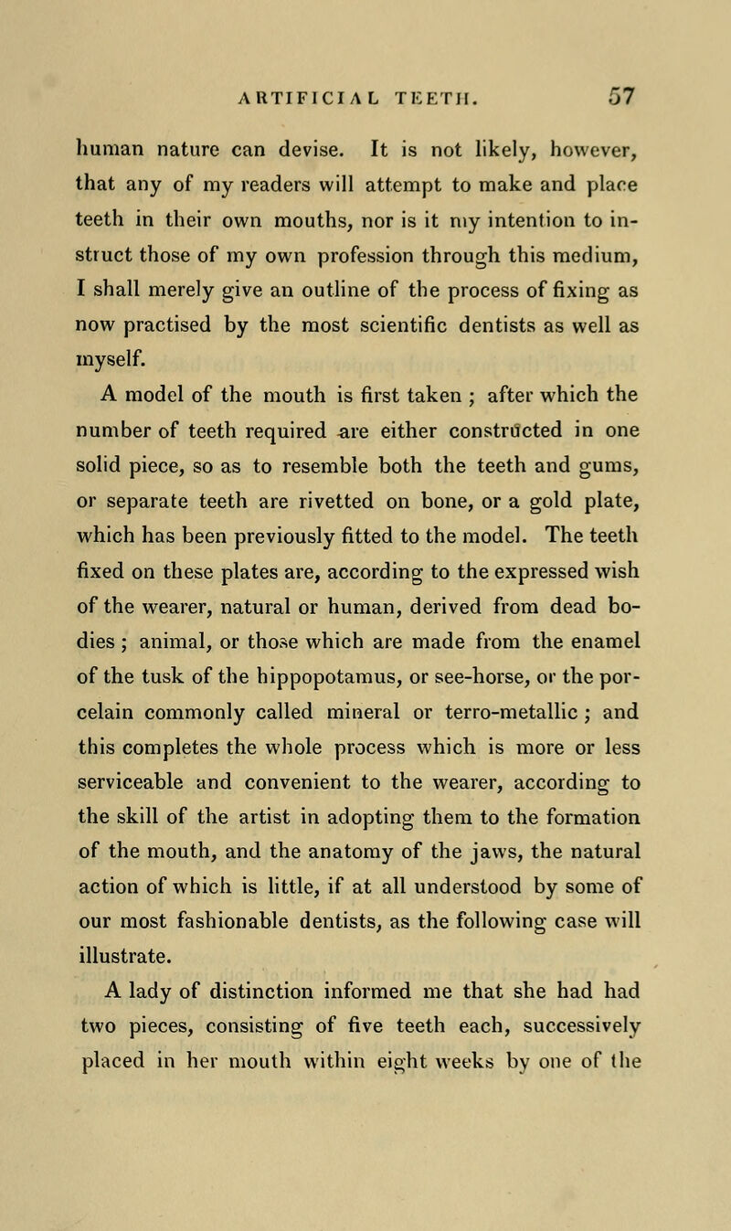 human nature can devise. It is not likely, however, that any of ray readers will attempt to make and place teeth in their own mouths, nor is it my intention to in- struct those of my own profession through this medium, I shall merely give an outline of the process of fixing as now practised by the most scientific dentists as well as myself. A model of the mouth is first taken ; after which the number of teeth required are either constructed in one solid piece, so as to resemble both the teeth and gums, or separate teeth are rivetted on bone, or a gold plate, which has been previously fitted to the model. The teeth fixed on these plates are, according to the expressed wish of the wearer, natural or human, derived from dead bo- dies ; animal, or those which are made from the enamel of the tusk of the hippopotamus, or see-horse, or the por- celain commonly called mineral or terro-metallic ; and this completes the whole process which is more or less serviceable and convenient to the wearer, according to the skill of the artist in adopting them to the formation of the mouth, and the anatomy of the jaws, the natural action of which is little, if at all understood by some of our most fashionable dentists, as the following case will illustrate. A lady of distinction informed me that she had had two pieces, consisting of five teeth each, successively placed in her mouth within eight weeks by one of the