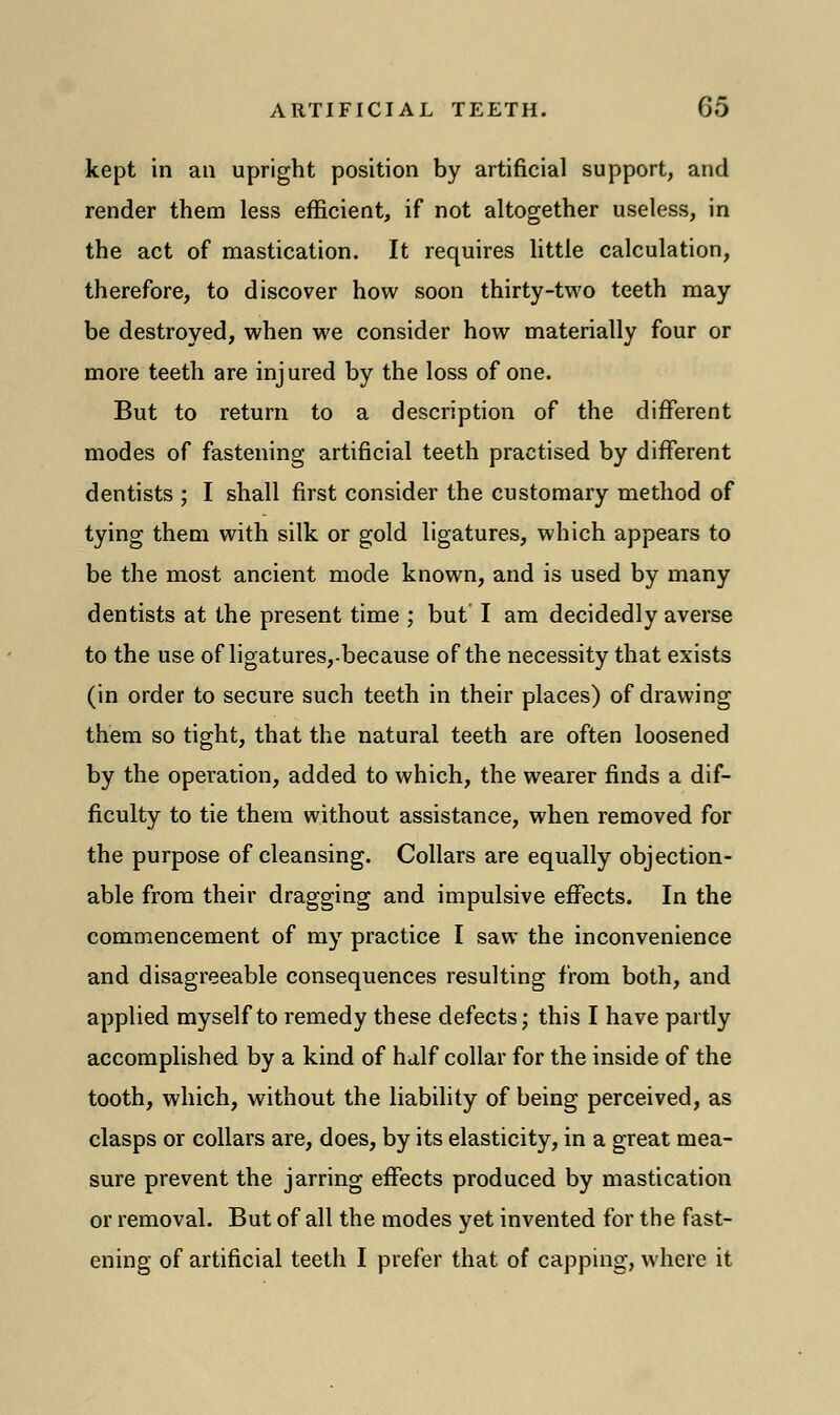 kept in an upright position by artificial support, and render them less efficient, if not altogether useless, in the act of mastication. It requires little calculation, therefore, to discover how soon thirty-two teeth may be destroyed, when we consider how materially four or more teeth are injured by the loss of one. But to return to a description of the different modes of fastening artificial teeth practised by different dentists ; I shall first consider the customary method of tying them with silk or gold ligatures, which appears to be the most ancient mode known, and is used by many dentists at the present time ; but I am decidedly averse to the use of ligatures,-because of the necessity that exists (in order to secure such teeth in their places) of drawing them so tight, that the natural teeth are often loosened by the operation, added to which, the wearer finds a dif- ficulty to tie them without assistance, when removed for the purpose of cleansing. Collars are equally objection- able from their dragging and impulsive effects. In the commencement of my practice I saw the inconvenience and disagreeable consequences resulting from both, and applied myself to remedy these defects; this I have partly accomplished by a kind of half collar for the inside of the tooth, which, without the liability of being perceived, as clasps or collars are, does, by its elasticity, in a great mea- sure prevent the jarring effects produced by mastication or removal. But of all the modes yet invented for the fast- ening of artificial teeth I prefer that of capping, where it