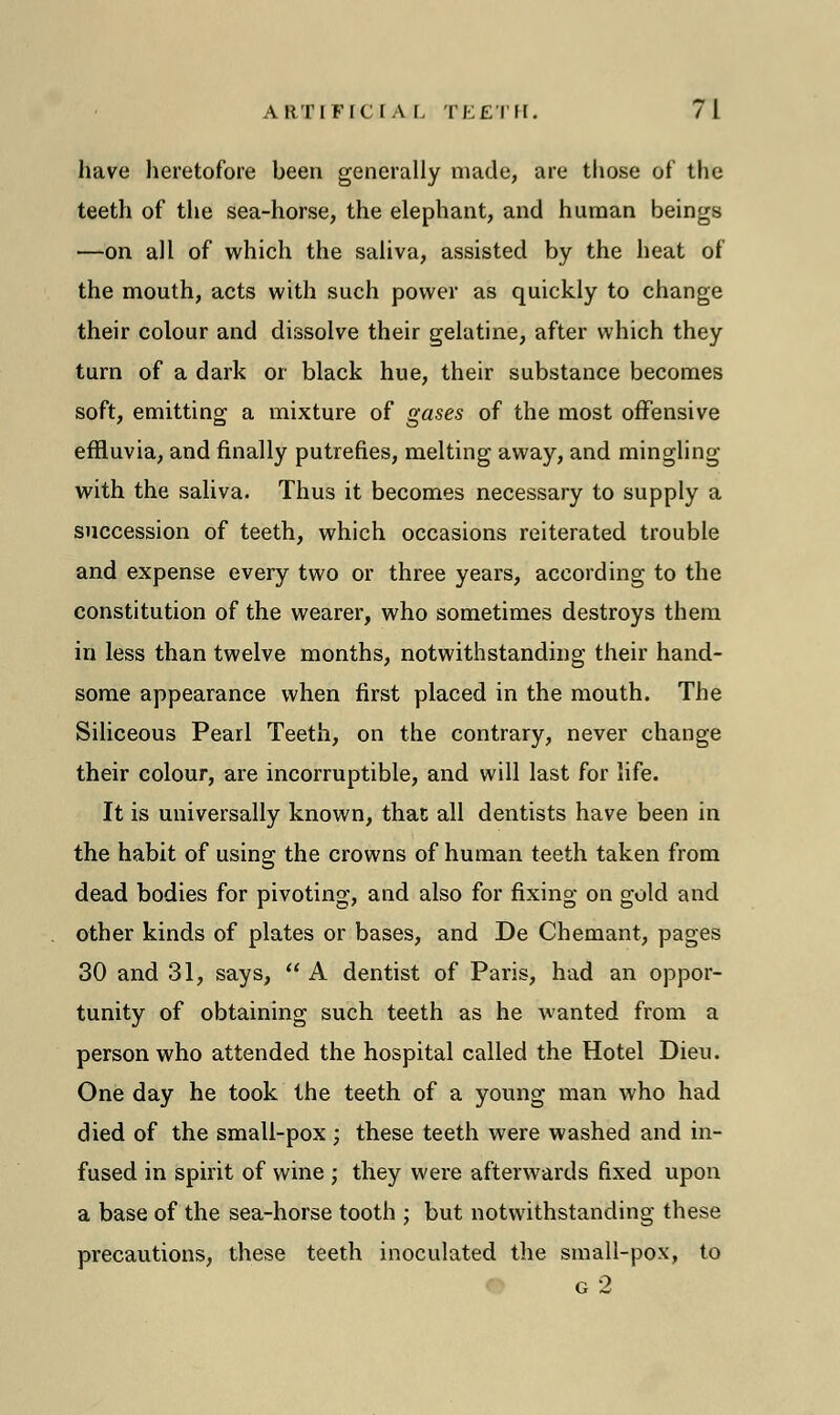 have heretofore been generally made, are those of the teeth of the sea-horse, the elephant, and human beings —on all of which the saliva, assisted by the heat of the mouth, acts with such power as quickly to change their colour and dissolve their gelatine, after which they turn of a dark or black hue, their substance becomes soft, emitting a mixture of gases of the most offensive effluvia, and finally putrefies, melting away, and mingling with the saliva. Thus it becomes necessary to supply a succession of teeth, which occasions reiterated trouble and expense every two or three years, according to the constitution of the wearer, who sometimes destroys them in less than twelve months, notwithstanding their hand- some appearance when first placed in the mouth. The Siliceous Pearl Teeth, on the contrary, never change their colour, are incorruptible, and will last for life. It is universally known, thac all dentists have been in the habit of using the crowns of human teeth taken from dead bodies for pivoting, and also for fixing on gold and other kinds of plates or bases, and De Chemant, pages 30 and 31, says,  A dentist of Paris, had an oppor- tunity of obtaining such teeth as he wanted from a person who attended the hospital called the Hotel Dieu. One day he took the teeth of a young man who had died of the small-pox ; these teeth were washed and in- fused in spirit of wine ; they were afterwards fixed upon a base of the sea-horse tooth ; but notwithstanding these precautions, these teeth inoculated the small-pox, to g 2