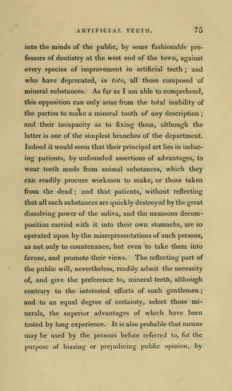 into the minds of the public, by some fashionable pro- fessors of dentistry at the west end of the town, against every species of improvement in artificial teeth ; and who have deprecated, in toto, all those composed of mineral substances. As far as I am able to comprehend, this opposition can only arise from the total inability of the parties to make a mineral tooth of any description ; and their incapacity as to fixing them, although the latter is one of the simplest branches of the department. Indeed it would seem that their principal art lies in induc- ing patients, by unfounded assertions of advantages, to wear teeth made from animal substances, which they can readily procure workmen to make, or those taken from the dead ; and that patients, without reflecting that all such substances are quickly destroyed by the great dissolving power of the saliva, and the nauseous decom- position carried with it into their own stomachs, are so operated upon by the misrepresentations of such persons, as not only to countenance, but even to take them into favour, and promote their views. The reflecting part of the public will, nevertheless, readily admit the necessity of, and give the preference to, mineral teeth, although contrary to the interested efforts of such gentlemen ; and to an equal degree of certainty, select those mi- nerals, the superior advantages of which have been tested by long experience. It is also probable that means may be used by the persons before referred to, for the purpose of biasing or prejudicing public opinion, by