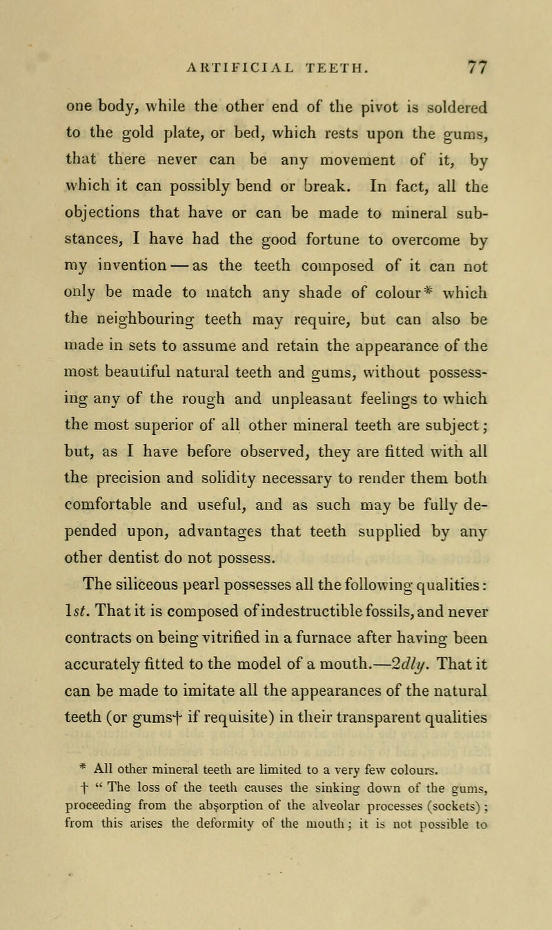 one body, while the other end of the pivot is soldered to the gold plate, or bed, which rests upon the gums, that there never can be any movement of it, by which it can possibly bend or break. In fact, all the objections that have or can be made to mineral sub- stances, I have had the good fortune to overcome by my invention — as the teeth composed of it can not only be made to match any shade of colour* which the neighbouring teeth may require, but can also be made in sets to assume and retain the appearance of the most beautiful natural teeth and gums, without possess- ing any of the rough and unpleasant feelings to which the most superior of all other mineral teeth are subject; but, as I have before observed, they are fitted with all the precision and solidity necessary to render them both comfortable and useful, and as such may be fully de- pended upon, advantages that teeth supplied by any other dentist do not possess. The siliceous pearl possesses all the following qualities: 1st. That it is composed of indestructible fossils, and never contracts on being; vitrified in a furnace after havino- been accurately fitted to the model of a mouth.—Idly. That it can be made to imitate all the appearances of the natural teeth (or gumsf if requisite) in their transparent qualities * All other mineral teeth are limited to a very few colours. \  The loss of the teeth causes the sinking down of the gums, proceeding from the absorption of the alveolar processes (sockets) ; from this arises the deformity of the mouth; it is not possible to