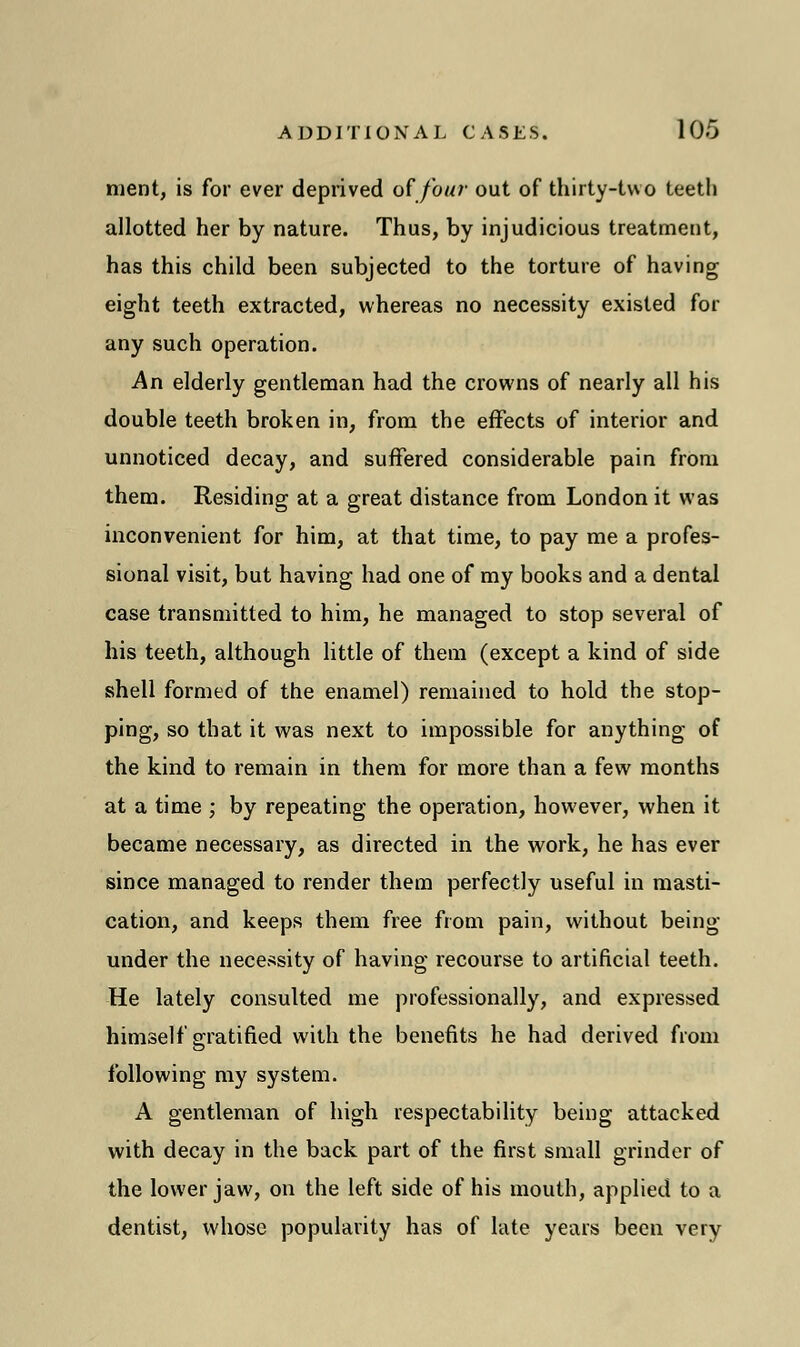 ment, is for ever deprived of four out of thirty-two teeth allotted her by nature. Thus, by injudicious treatment, has this child been subjected to the torture of having eight teeth extracted, whereas no necessity existed for any such operation. An elderly gentleman had the crowns of nearly all his double teeth broken in, from the effects of interior and unnoticed decay, and suffered considerable pain from them. Residing at a great distance from London it was inconvenient for him, at that time, to pay me a profes- sional visit, but having had one of my books and a dental case transmitted to him, he managed to stop several of his teeth, although little of them (except a kind of side shell formed of the enamel) remained to hold the stop- ping, so that it was next to impossible for anything of the kind to remain in them for more than a few months at a time ; by repeating the operation, however, when it became necessary, as directed in the work, he has ever since managed to render them perfectly useful in masti- cation, and keeps them free from pain, without being under the necessity of having recourse to artificial teeth. He lately consulted me professionally, and expressed himself gratified with the benefits he had derived from following my system. A gentleman of high respectability being attacked with decay in the back part of the first small grinder of the lower jaw, on the left side of his mouth, applied to a dentist, whose popularity has of late years been very