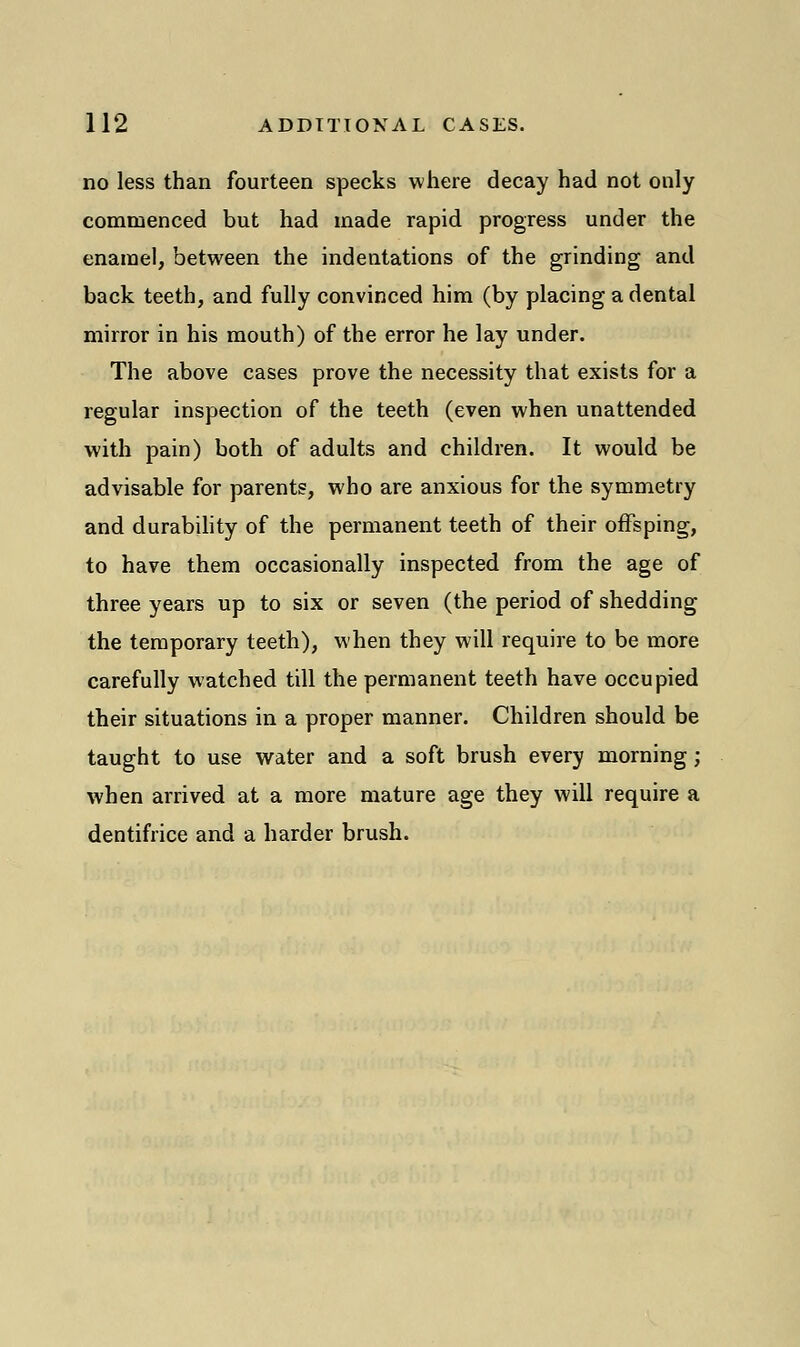 no less than fourteen specks where decay had not only commenced but had made rapid progress under the enamel, between the indentations of the grinding and back teeth, and fully convinced him (by placing a dental mirror in his mouth) of the error he lay under. The above cases prove the necessity that exists for a regular inspection of the teeth (even when unattended with pain) both of adults and children. It would be advisable for parents, who are anxious for the symmetry and durability of the permanent teeth of their offsping, to have them occasionally inspected from the age of three years up to six or seven (the period of shedding the temporary teeth), when they will require to be more carefully watched till the permanent teeth have occupied their situations in a proper manner. Children should be taught to use water and a soft brush every morning; when arrived at a more mature age they will require a dentifrice and a harder brush.