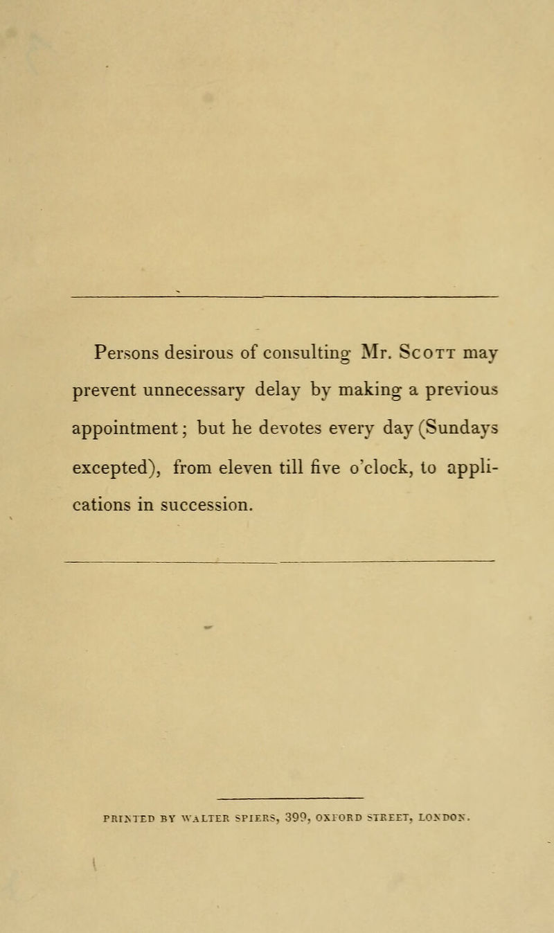 Persons desirous of consulting Mr. Scott may prevent unnecessary delay by making a previous appointment; but he devotes every day (Sundays excepted), from eleven till five o'clock, to appli- cations in succession. primed by Walter spiers, 390. oxiord street. lokdok.