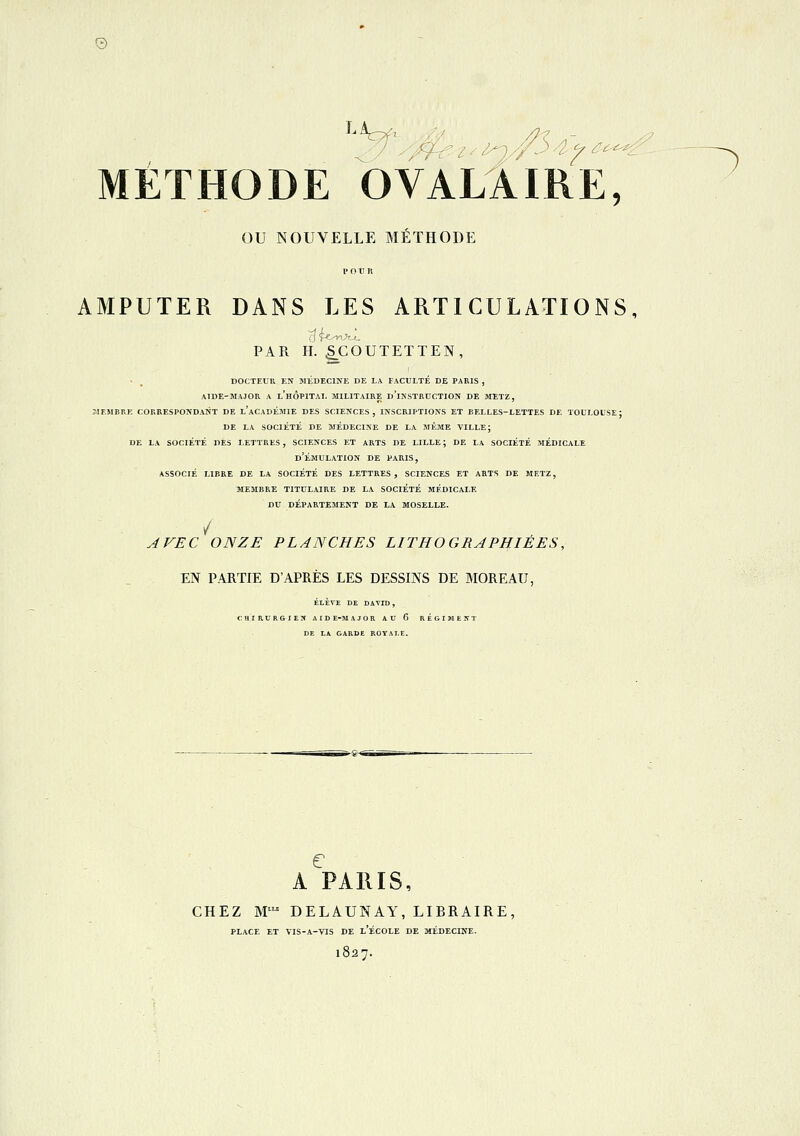 © METHODE OVALAIRE, ou NOUVELLE MÉTHODE i o u n AMPUTER DANS LES ARTICULATIONS, PAR H. ^COUTETTEN, • _ DOCTEUR EN MÉDECINE DE LA FACULTÉ DE PARIS , AIDE-MAJOR A l'hÔPITAI. MILITAIRE d'iNSTRUCTION DE METZ, MF.MBRK CORRESPONDANT DE l'ACADÉMIE DES SCIENCES, INSCRIPTIONS ET EELLES-LETTES DE TOULOUSE; de la société de médecine de la même ville; de la société des lettres, sciences et arts de lille; de la société médicale d'Émulation de paris, associé libre de la société des lettres, sciences et arts de mf.tz, 31embre titulaire de la société médicale du département de la moselle. / AVEC ONZE PLANCHES LITHOGRAPHIEES, EN PARTIE D'APRÈS LES DESSINS DE MORE AU, ÉLÈVE DE DAVID , CHIRURGIEN AID E-M AJOR AU 6 REGIMEIfT DE LA GARDE ROYALE. A PARIS, CHEZ M^ DELAUNAY, LIBRAIRE, PLACE ET VIS-A-VIS DE l'ÉCOLE DE MÉDECINE. 1827.