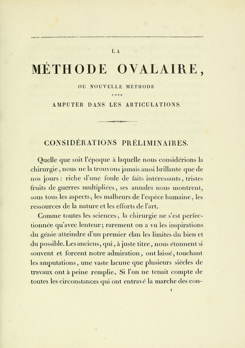 MÉTHODE OVALAIRE, ou NOUVELLE METHODE AMPUTER DANS LES ARTICULATIONS. CONSIDÉRATIONS PRÉLIMINAIRES. Quelle que soit l'époque à laquelle nous considérions la chirurgie, nous ne la trouvons jamais aussi brillante que de nos jours: riche d'une foule de faits intéressants, tristes fruits de guerres multipliées, ses annales nous montrent, sous tous les aspects, les malheurs de l'espèce humaine, les ressources de la nature et les efforts de l'art. Gomme toutes les sciences, la chirurgie ne s'est perfec- tionnée qu'avec lenteur^ rai^ement on a vu les inspirations du génie atteindre d'un premier élan les limites du bien et du possible. Les anciens, qui, à juste titre ^ nous étonnent si souvent et forcent notre admiration^ ont laissé, touchant les amputations, une vaste lacune que plusieurs siècles de travaux ont à peine remplie. Si l'on ne tenait compte de toutes les circonstances qui ont entravé la marche des con-