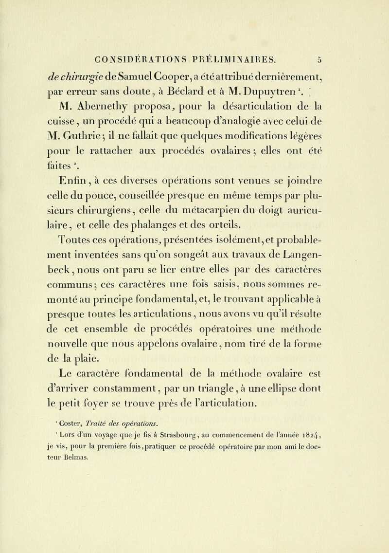 de chirurgie de Samuel Cooper, a été attribué dernièrement, par erreur sans doute, à Béclard et à M. Dupuytren '. \ M. Abernethy proposa^ pour la désarticulation de la cuisse, un procédé qui a beaucoup d'analogie avec celui de M. Guthrie-, il ne fallait que quelques modifications légères pour le rattacher aux procédés ovalaires -, elles ont été faites '. Enfin, à ces diverses opérations sont venues se joindre celle du pouce, conseillée presque en même temps par plu- sieurs chirurgiens, celle du métacarpien du doigt auricu- laire , et celle des phalanges et des orteils. Toutes ces opérations^ présentées isolémenl,et probable- ment inventées sans qu'on songeât aux travaux de Langen- beck,nous ont paru se lier entre elles par des caractères communs^ ces caractères une fois saisis, nous sommes re- monté au principe fondamental, et, le trouvant applicable à presque toutes les articulations, nous avons vu qu'il résulte de cet ensemble de procédés opératoires une méthode nouvelle que nous appelons ovalaire, nom tiré de la forme de la plaie. Le caractère fondamental de la méthode ovalaire est d'arriver constamment, par un triangle, à une ellipse dont le petit foyer se trouve près de l'articulation. ' Coster, Traité des opérations. ' Lors d'un voyage que je fis à Strasbourg, au commencement de l'année 1824» je vis, pour la première fois,pratiquer ce procédé opératoire par mon ami le doc- teur Belmas.