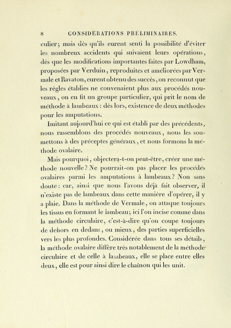 calierj mais dès qu'iis eurent senti la possibilité d'éviter les nombreux accidents qui suivaient leurs opérations, dès que les modifications importantes faites par Lowdham, proposées par Verduin, reproduites et améliorées par Ver- male et Ravaton, eurent obtenu des succès, on reconnut que les règles établies ne convenaient plus aux procédés nou- veaux , on en fit un groupe particulier, qui prit le nom de méthode à lambeaux : dès lors, existence de deux méthodes pour les amputations. Imitant aujourd'hui ce qui est établi par des précédents;, nous rassemblons des procédés nouveaux, nous les sou- m^ettons à des préceptes généraux, et nous formons la mé- thode ovalaire. Mais pourquoi, objcetera-t-on peut-être, créer une mé- thode nouvelle? JNe poui'rait-on pas placer les procédés ovalaires parmi les amputations à lambeaux? Non sans doute : car, ainsi que nous l'avons déjà fait observer^ il n'existe pas de lambeaux dans cette manière d'opérer, il y a plaie. Dans la méthode de Vermale, on attaque toujours les tissus en formant le lambeau^ ici l'on incise comme dans la méthode circulaire, c'est-à-dire qu'on coupe toujours de dehors en dedans, ou mieux, des parties superficielles vers les plus profondes. Considérée dans tous ses détails, la méthode ovalaire diffère très notablement de la méthode- circulaire et de celle à lambeaux, elle se place entre elles deux, elle est pour ainsi dire le chaînon qui les unit.