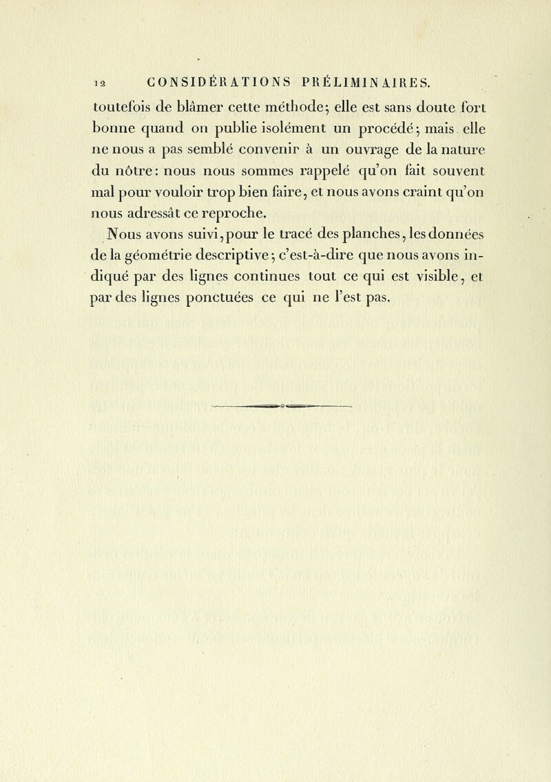 toutefois de blâmer cette méthode ^ elle est sans doute fort bonne quand on publie isolément un procédé -, mais elle ne nous a pas semblé convenir à un ouvrage de la nature du nôtre: nous nous sommes rappelé qu'on fait souvent mal pour vouloir trop bien faire, et nous avons craint qu'on nous adressât ce reproche. Nous avons suivi,pour le tracé des planches, les données de la géométrie descriptive •, c'est-à-dire que nous avons in- diqué par des lignes continues tout ce qui est visible, et par des lignes ponctuées ce qui ne l'est pas.