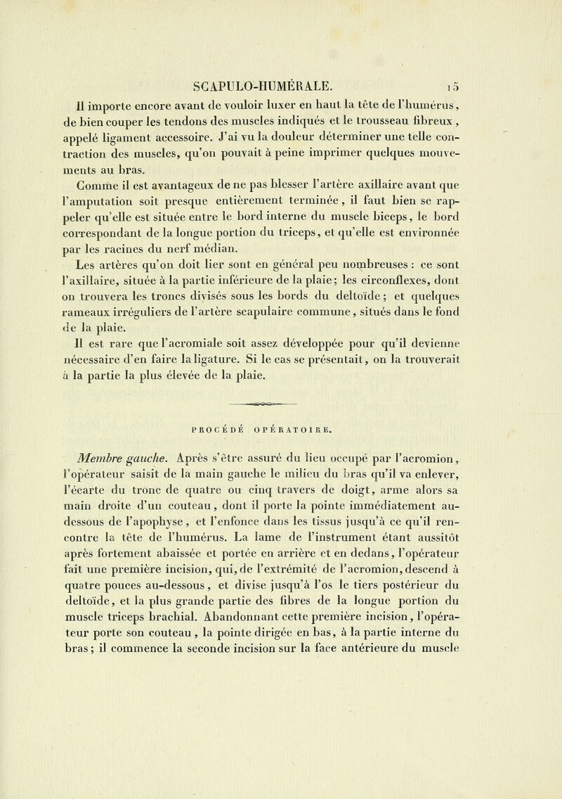 II importe encore avant de vouloir luxer en haut la tête de l'humérus, de bien couper les tendons des muscles indiqués et le trousseau fibreux , appelé ligament accessoire. J'ai vu la douleur déterminer une telle con- traction des muscles, qu'on pouvait à peine imprimer quelques mouve- ments au bras. Comme il est avantageux de ne pas blesser l'artère axillaire avant que l'amputation soit presque entièrement terminée, il faut bien se rap- peler qu'elle est située entre le bord interne du muscle biceps, le bord correspondant de la longue portion du triceps, et qu'elle est environnée par les racines du nerf médian. Les artères qu'on doit lier sont en général peu noinbreuses : ce sont l'axillaire, située à la partie inférieure de la plaie; les circonflexes, dont on trouvera les troncs divisés sous les bords du deltoïde ; et quelques rameaux irréguliers de l'artère scapulaire commune, situés dans le fond de la plaie. Il est rare que l'acromiale soit assez développée pour qu'il devienne nécessaire d'en faire la ligature. Si le cas se présentait, on la trouverait à la partie la plus élevée de la plaie. PROCEDE OPERATOIRE. Membre gauche. Après s'être assuré du lieu occupé par l'acromion, l'opérateur saisit de la main gauche le milieu du bras qu'il va enlever, l'écarté du tronc de quatre ou cinq travers de doigt, arme alors sa main droite d'un couteau, dont il porte la pointe immédiatement au- dessous de l'apophyse, et l'enfonce dans les tissus jusqu'à ce qu'il ren- contre la tête de l'humérus. La lame de l'instrument étant aussitôt après fortement abaissée et portée en arrière et en dedans, l'opérateur fait une première incision, qui, de l'extrémité de l'acromion, descend à quatre pouces au-dessous, et divise jusqu'à l'os le tiers postérieur du deltoïde, et la plus grande partie des fibres de la longue portion du muscle triceps brachial. Abandonnant cette première incision, l'opéra- teur porte son couteau, la pointe dirigée en bas, à la partie interne du bras ; il commence la seconde incision sur la face antérieure du muscle