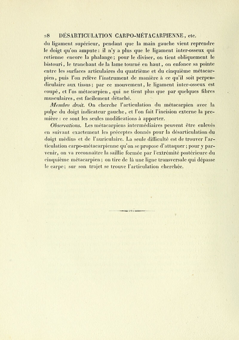 9.8 DÉSARTICULATION GARPO-MÉTAGARPIENNE, etc. du ligament supérieur, pendant que la main gauche vient reprendre le doigt qu'on ampute : il n'y a plus que le ligament inter-osseux qui retienne encore la phalange ; pour le diviser, on tient obliquement le bistouri, le tranchant de la lame tourné en haut, on enfonce sa pointe entre les surfaces articulaires du quatrième et du cinquième métacar- pien, puis l'on relève l'instrument de manière à ce qu'il soit perpen- diculaire aux tissus : par ce mouvement, le ligament inter-osseux est coupé, et l'os métacarpien, qui ne tient plus que par quelques fibres musculaires, est facilement détaché. Membre droit. On cherche l'articulation du métacarpien avec la pulpe du doigt indicateur gauche, et l'on fait l'incision externe la pre- mière : ce sont les seules modifications à apporter. Observations. Les métacarpiens intermédiaires peuvent être enlevés en suivant exactement les préceptes donnés pour la désarticulation du doigt médius et de l'auriculaire. La seule difficulté est de trouver l'ar- ticulation carpo-métacarpienne qu'on se propose d'attaquer ; pour y par- venir, on va reconnaître la saillie formée par l'extrémité postérieure du cinquième métacarpien ; on tire de là une ligne transversale qui dépasse le carpe; sur son trajet se trouve l'articulation cherchée.