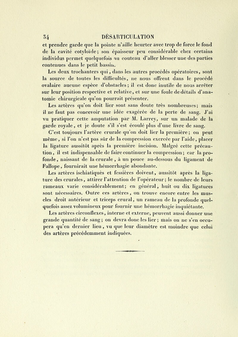 et prendre garde que la pointe n'aille heurter avec trop de force le fond de la cavité cotyloïde ; son épaisseur peu considérable chez certains individus permet quelquefois au couteau d'aller blesser une des parties contenues dans le petit bassin. Les deux trochanters qui, dans les autres procédés opératoires, sont la source de toutes les difficultés, ne nous offrent dans le procédé ovalaire aucune espèce d'obstacles ; il est donc inutile de nous arrêter sur leur position respective et relative, et sur une foule de détails d'ana- tomie chirurgicale qu'on pourrait présenter. Les artères qu'on doit lier sont sans doute très nombreuses; mais il ne faut pas concevoir une idée exagérée de la perte de sang. J'ai vu pratiquer cette amputation par M. Larrey, sur un malade de la garde royale, et je doute s'il s'est écoulé plus d'une livre de sang. C'est toujours l'artère crurale qu'on doit lier la première; on peut même, si l'on n'est pas sûr de la compression exercée par l'aide, placer la ligature aussitôt après la première incision. Malgré cette précau- tion , il est indispensable de faire continuer la compression ; car la pro- fonde , naissant de la crurale , à un pouce au-dessous du ligament de Fallope, fournirait une hémorrhagie abondante. Les artères ischiatiquès et fessières doivent, aussitôt après la liga- ture des crurales, attirer l'attention de l'opérateur; le nombre de leurs rameaux varie considérablement; en général, huit ou dix ligatures sont nécessaires. Outre ces artères, on trouve encore entre les mus- cles droit antérieur et triceps crural, un rameau de la profonde quel- quefois assez volumineux pour fournir une hémorrhagie inquiétante. Les artères circonflexes, interne et externe, peuvent aussi donner une grande quantité de sang; on devra donc les lier ; mais on ne s'en occu- pera qu'en dernier lieu , vu que leur diamètre est moindre que celui dès artères précédemment indiquées.