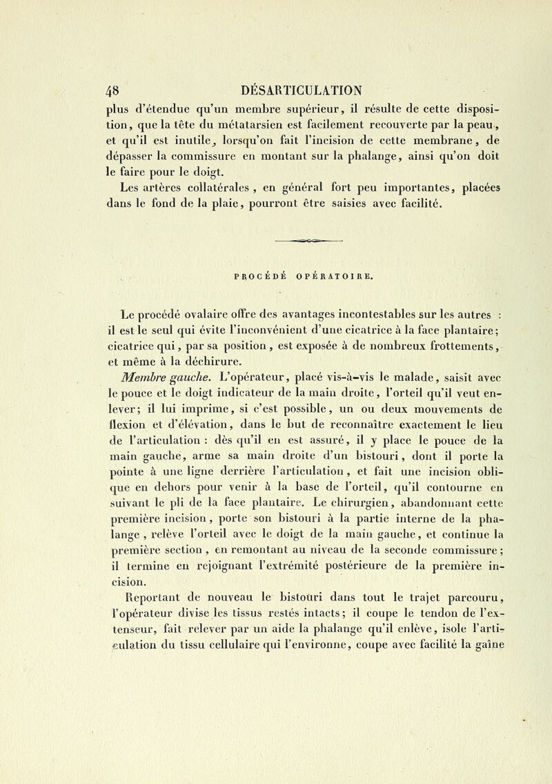 plus d'étendue qu'un membre supérieur, il résulte de cette disposi- tion, que la tête du métatarsien est facilement recouverte par la peau, et qu'il est inutile^ lorsqu'on fait l'incision de cette membrane, de dépasser la commissure en montant sur la phalange, ainsi qu'on doit le faire pour le doigt. Les artères collatérales , en général fort peu importantes, placées dans le fond de la plaie, pourront être saisies avec facilité. PROCEDE OPERATOIRE. Le procédé ovalaire offre des avantages incontestables sur les autres : il est le seul qui évite l'inconvénient d'une cicatrice à la face plantaire; cicatrice qui, par sa position , est exposée à de nombreux frottements, et même à la déchirure. Membre gauche. L'opérateur, placé vis-à-vis le malade, saisit avec le pouce et le doigt indicateur de la main droite, l'orteil qu'il veut en- lever; il lui imprime, si c'est possible, un ou deux mouvements de flexion et d'élévation, dans le but de reconnaître exactement le lieu de l'articulation: dès qu'il en est assuré, il y place le pouce de la main gauche, arme sa main droite d'un bistouri, dont il porte la pointe à une ligne derrière l'articulation , et fait une incision obli- que en dehors pour venir à la base de l'orteil, qu'il contourne en suivant le pli de la face plantaire. Le chirurgien, abandonnant cette première incision, porte son bistouri à la partie interne de la pha- lange , relève l'orteil avec le doigt de la main gauche, et continue la première section , en remontant au niveau de la seconde commissure ; il termine en rejoignant l'extrémité postérieure de la première in- cision. Reportant de nouveau le bistouri dans tout le trajet parcouru, l'opérateur divise les tissus restés intacts; il coupe le tendon de l'ex- tenseur, fait relever par vm aide la phalange qu'il enlève, isole l'arti- €ulation du tissu cellulaire qui l'environne, coupe avec facilité la gaîne