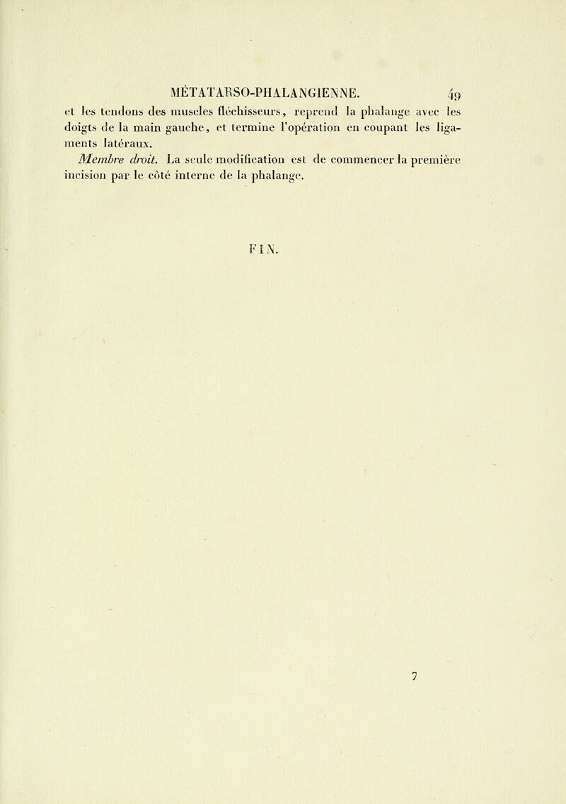 et les tentions des muscles fléchisseurs, reprend la phalange avec les doigts de la main gauche, et termine l'opération en coupant les liga- ments latéraux. Membre droit. La seule modilication est de commencer la première incision par le côté interne de la phalange. FIN.