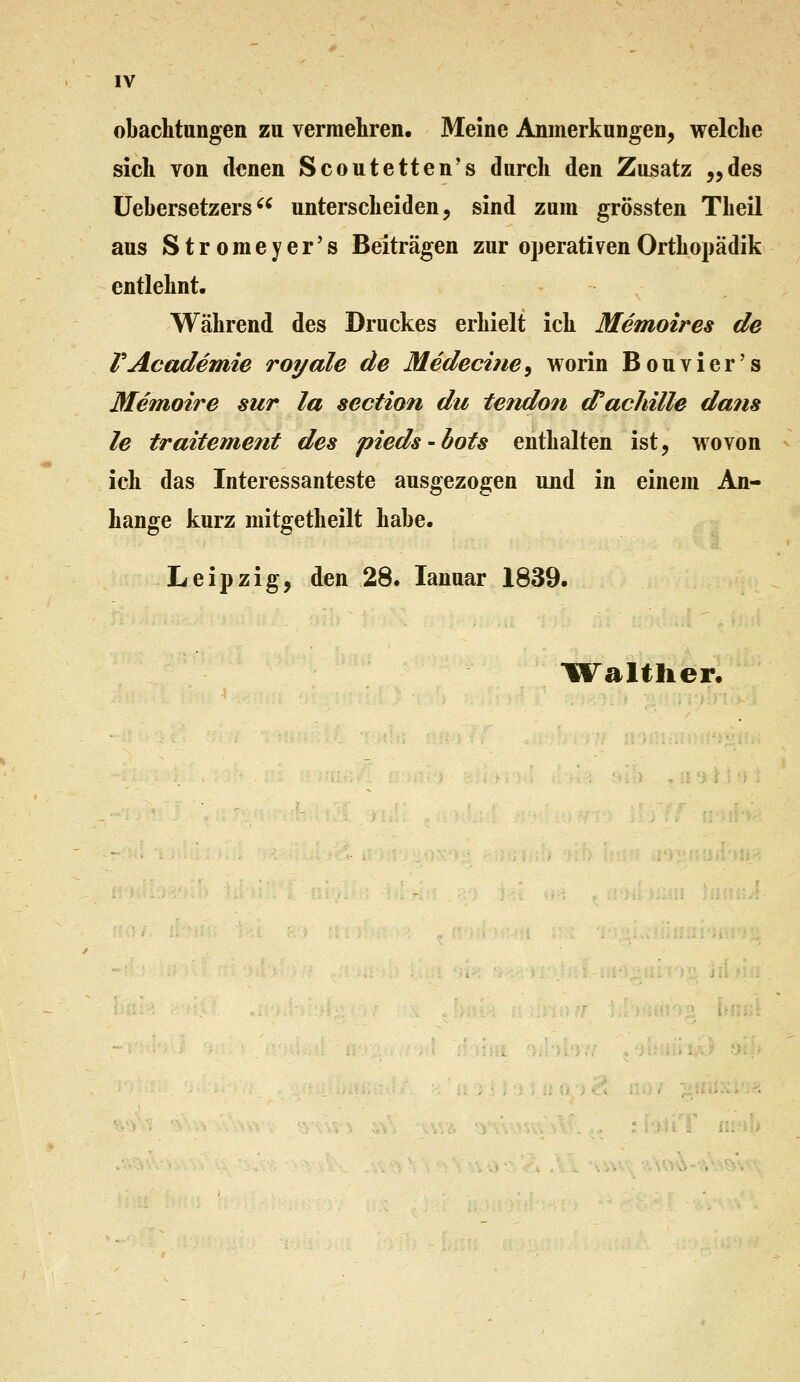 IV obaclitungen zu vermehren. Meine Anmerkungen, welche sich von denen Scoutetten's durch den Zusatz ,,des üebersetzers^^ unterscheiden, sind zum grössten Theil aus Stromeyer's Beiträgen zur operativenOrthopädik entlehnt. . Während des Druckes erhielt ich Memoires de VAcademie roydle de Medecine^ worin Bouvier's Memoire sur la section du tendon (fachille dans le traitement des pieds-bots enthalten ist, wovon ich das Interessanteste ausgezogen und in einem An- hange kurz mitgetheilt habe. Leipzig, den 28. lanuar 1839.