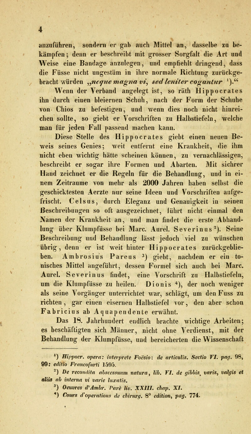 anzuführen, sondern er gab auch Mittel an, dasselbe zu be- kämpfen; denn er beschreibt mit grosser Sorgfalt die Art und Weise eine Bandage anzulegen, und empfiehlt dringend, dass die Füsse nicht ungestüm in ihre normale Richtung zurückge- bracht würden ^^neque magna vi^ sed leniter cogantur ^). Wenn der Verband angelegt ist, so räth Hippocrates ihn durch einen bleiernen Schuh, nach der Form der Schuhe von Chios zu befestigen, und wenn dies noch nicht hinrei- chen sollte, so giebt er Vorschriften zu Halbstiefeln, welche man für jeden Fall passend machen kann. Diese Stelle des Hippocrates giebt einen neuen Be- weis seines Genies; weit entfernt eine Krankheit, die ihm nicht eben wichtig hätte scheinen können, zu vernachlässigen, beschreibt er sogar ihre Formen und Abarten. Mit sichrer Hand zeichnet er die Regeln für die Behandlung, und in ei- nem Zeiträume von mehr als 2000 Jahren haben selbst die geschicktesten Aerzte nur seine Ideen und Vorschriften aufge- frischt. CelsuSj durch Eleganz und Genauigkeit in seinen Beschreibungen so oft ausgezeichnet, lührt nicht einmal den Namen der Krankheit an, und man findet die erste Abhand- lung über Klumpfüsse bei Marc. Aurel. Severinus^). Seine Beschreibung und Behandlung lässt jedoch viel zu wünschen übrig, denn er ist weit hinter Hippocrates zurückgeblie- ben. Ambrosius Pareus ^) giebt, nachdem er ein to- nisches Mittel angeführt, dessen Formel sich auch bei Marc. Aurel. Severinus findet, eine Vorschrift zu Halbstiefeln, um die Klumpfüsse zu heilen. Dionis ^)^ der noch weniger als seine Vorgänger unterrichtet war, schlägt, um denFuss zu richten, gar einen eisernen Halbstiefel vor, den aber schon Fabricius ab Aquapendente erwähnt. Das 18. Jahrhundert endlich brachte wichtige Arbeiten; es beschäftigten sich Männer, nicht ohne Verdienst, mit der Behandlung der Klumpfüsse, und bereicherten die Wissenschaft *) Hippocr. ojiera: interprcte Foesio: de articulis. Sectio VI. png. 98, 99; edilio Francofurti 1595. ^) De recoiidita alscessuum natura ^ lih. VI. de gihUs^ varis, valgis et aliis ah interna vi varie laxatis. ^) Oeuvres d'Amhr. Pare Kv. XXIII. chap. XI. *) Cours d'operntions de ch'rurg. 8 edition^ pag. n4i.