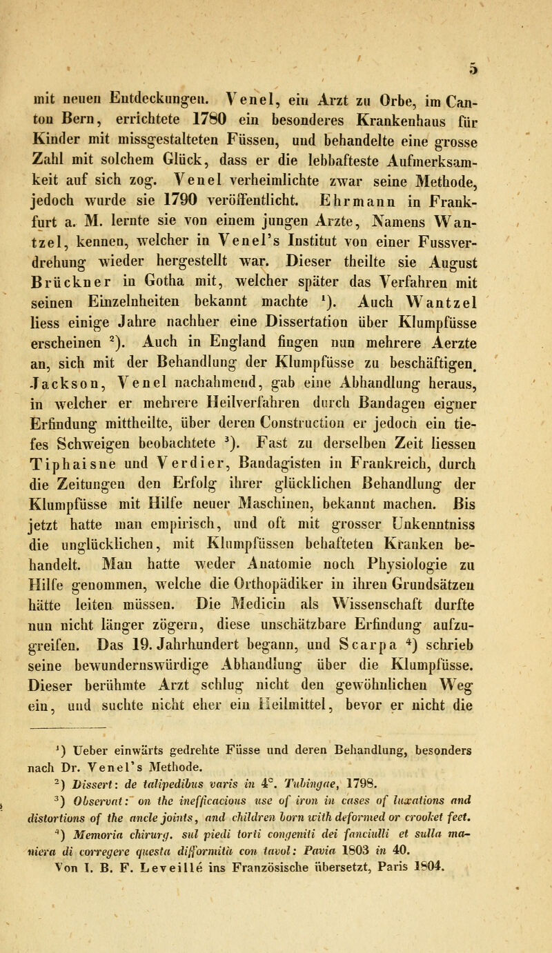 mit neuen Entdeckungen. Venel, ein Arzt zu Orbe, im Can- tou Bern, errichtete 1780 ein besonderes Krankenhaus für Kinder mit missgestalteten Füssen, und behandelte eine grosse Zahl mit solchem Glück, dass er die lebhafteste Aufmerksam- keit auf sich zog. Venel verheimlichte zwar seine Methode, jedoch wurde sie 1790 veröffentlicht. Ehrmann in Frank- furt a. M. lernte sie von einem jungen Arzte, Namens Wan- tzel, kennen, welcher in Venel's Institut von einer Fussver- drehung wieder hergestellt war. Dieser theilte sie August Brückner in Gotha mit, welcher später das Verfahren mit seinen Einzelnheiten bekannt machte *). Auch Wantzel Hess einige Jahre nachher eine Dissertation über Klumpfüsse erscheinen ^). Auch in England fingen nun mehrere Aerzte an, sich mit der Behandlung der Klumpfüsse zu beschäftigen. Jackson, Venel nachahmend, gab eine Abhandlung heraus, in welcher er mehrere Heilverfahren durch Bandagen eigner Erfindung mittheilte, über deren Construction er jedoch ein tie- fes Schweigen beobachtete ^). Fast zu derselben Zeit Hessen Tiphaisne und Verdi er, Bandagisten in Frankreich, durch die Zeitungen den Erfolg ihrer glücklichen Behandlung der Klumpfüsse mit Hilfe neuer Maschinen, bekannt machen. Bis jetzt hatte man empirisch, und oft mit grosser ünkenntniss die unglücklichen, mit Klumpfüssen behafteten Kranken be- handelt. Man hatte weder Anatomie noch Physiologie zu Hilfe genommen, welche die Orthopädiker in ihren Grundsätzen hätte leiten müssen. Die Medicin als Wissenschaft durfte nun nicht länger zögern, diese unschätzbare Erfindung aufzu- greifen. Das 19. Jahrhundert begann, und Scarpa ^) schrieb seine bewundernswürdige Abhandlung über die Klumpfüsse. Dieser berühmte Arzt schlug nicht den gewöhnlichen We^ ein, und suchte nicht eher ein Heilmittel, bevor er nicht die ^) üeber einwärts gedrehte Füsse und deren Behandlung, besonders nach Dr. VeneTs Methode. -) Dissert: de talipedihus varis in 4P. Ttihingae, 1798. ^) Observnt: on ihe inefficacious use of iro7i in cases of luocaiions and distortions of ihe anclejoints^ and children hörn ivith deformed or croolcet feet. ) Memoria chirurg. sul piedi torti congeniU dei fanciulU et suUa mar- niera di corregere quesia dilformith con iavol: Pavia 1803 in 40.