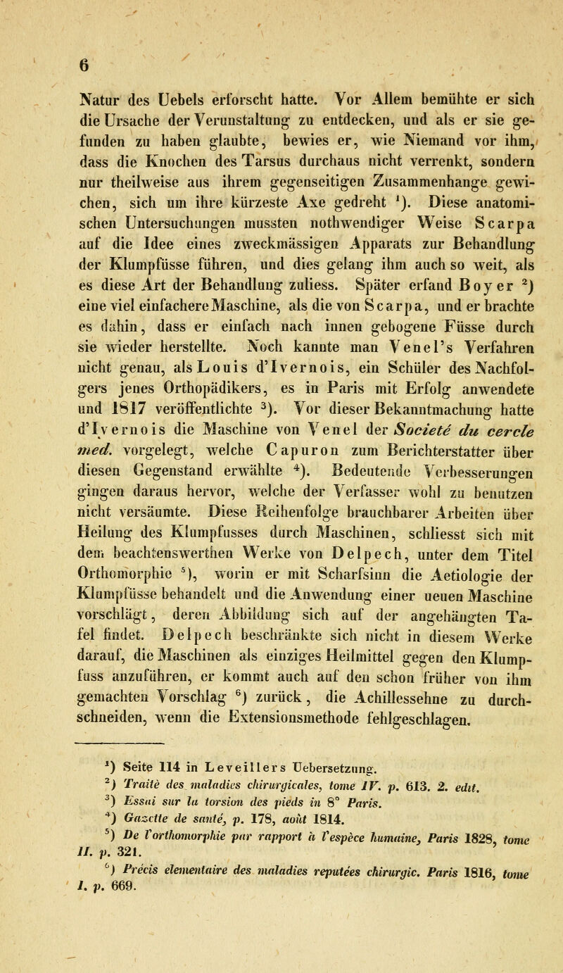 Natur des üebels erforscht hatte. Vor Allem bemühte er sich die Ursache der VerunstaltuDg zu entdecken, und als er sie ge- funden zu haben glaubte, bewies er, wie Niemand vor ihm,* dass die Knochen des Tarsus durchaus nicht verrenkt, sondern nur theilweise aus ihrem gegenseitigen Zusammenhange gewi- chen, sich um ihre kürzeste Axe gedreht ^). Diese anatomi- schen Untersuchungen mussten nothwendiger Weise Scarpa auf die Idee eines zweckmässigen Apparats zur Behandlung der Klumpfüsse führen, und dies gelang ihm auch so weit, als es diese Art der Behandlung zuliess. Später erfand Boy er ^) eine viel einfachere Maschine, als die von Scarpa, und er brachte es dahin, dass er einfach nach innen gebogene Füsse durch sie wieder herstellte. Noch kannte man Venel's Verfahren nicht genau, als Louis d'Ivernois, ein Schüler des Nachfol- gers jenes Orthopädikers, es in Paris mit Erfolg anwendete und 1817 veröffentlichte ^). Vor dieser Bekanntmachung hatte d'Ivernois die Maschine von Venel der Societe du cercle med. vorgelegt, welche Capuron zum Berichterstatter über diesen Gegenstand erwählte *). Bedeutende Verbesserungen gingen daraus hervor, welche der Verfasser wohl zu benutzen nicht versäumte. Diese Reihenfolge brauchbarer Arbeiten über Heilung des Klumpfusses durch Maschinen, schliesst sich mit dem beachtenswerthen Werke von Delpech, unter dem Titel Orthomorphie '), worin er mit Scharfsinn die Aetiologie der Klumpfüsse behandelt und die Anwendung einer ueuen Maschine vorschlägt, deren Abbildung sich auf der angehängten Ta- fel findet. Delpech beschränkte sich nicht in diesem Werke darauf, die Maschinen als einziges Heilmittel gegen den Klump- fuss anzuführen, er kommt auch auf den schon früher von ihm gemachten Vorschlag ^j zurück, die Achillessehne zu durch- schneiden, wenn die Extensionsmethode fehlgeschlagen. *) Seite 114 in Leveillers üebersetznng. -> Traue des maladies chirurgicales, tome IV. p. 613. 2. edit. ^) Essai siir la torsion des pieds in 8° Paris. ■*) Gazette de saute, p. 178, aoüt 1814. ^) De Vorthomorphie par rapport a Vespece humaine, Paris 1828, tome II. p. 321. ^) Precis elemeiitaire des maladies reputees Chirurgie. Paris 1816, tome 1. p. 669.