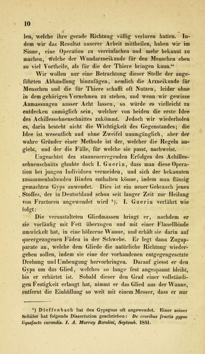 < len, welche ihre gerade Richtung völlig verloren hatten. In- dem wir das Resultat unserer Arbeit mittheilen, haben wir im Sinne, eine Operation zu vereinfachen und mehr bekannt zu machen, welche der Wundarzneikunde für den Menschen eben so viel Yortheile, als für die der Thiere bringen kann. Wir wollen nur eine Betrachtung dieser Stelle der ange- führten Abhandlung hinzufügen, nemlich die Arzneikunde für Menschen und die für Thiere schafft oft Nutzen, leider ohne in dem gehörigen Vernehmen zu stehen, und wenn wir gewisse Anmassungen ausser Acht lassen, so würde es vielleicht zu entdecken unmöglich sein, welcher von beiden die erste Idee des Achillesselmenschnittes zukömmt. Jedoch wir wiederholen es, darin besteht nicht die Wichtigkeit des Gegenstandes; die Idee ist wesentlich und ohne Zweifel unumgänglich, aber der wahre Gründer einer Methode ist der, welcher die Regeln an- giebt, und der die Fälle, für welche sie passt, nachweist. ungeachtet des staunen erregenden Erfolges des Achilles- sehnenschnitts glaubte doch I. Guerin, dass man diese Opera- tion bei jungen Individuen vermeiden, und sich der bekannten zusammenhaltenden Binden enthalten könne, indem mau flüssig gemachten Gyps anwendet. Dies ist ein neuer Gebrauch jenes Stoffes, der in Deutschland schon seit langer Zeit zur Heilung von Fracturen angewendet wird *). I. Guerin verfährt wie lolgt: Die verunstalteten Gliedmassen bringt er, nachdem er sie vorläufig mit Fett überzogen und mit einer Flanellbinde umwickelt hat, in eine hölzerne Wanne, und erhält sie darin auf queergezogenen Fäden in der Schwebe. Er legt dann Zugap- ]>arate an, welche dem Gliede die natürliche Richtung wieder- geben sollen, indem^ sie eine der vorhandenen entgegengesetzte Drehung undUmbeugung hervorbringen. Darauf giesst er den Gyps um das Glied, welches so lange fest angespannt bleibt, bis er erhärtet ist. Sobald dieser den Grad einer vollständi- gen Festigkeit erlangt hat, nimmt er das Glied aus der Wanne, entfernt die Einhüllung so weit mit einem Messer, dass er nur *) Dieffenbach hat den Gypsgiiss oft angewendet. Einer seiner Schüler hat folgende Dissertation geschrieben: De cruribus fractis gypso liquefacto curandis. I, A. Mwrray BeroUnij Septemh. 1831.