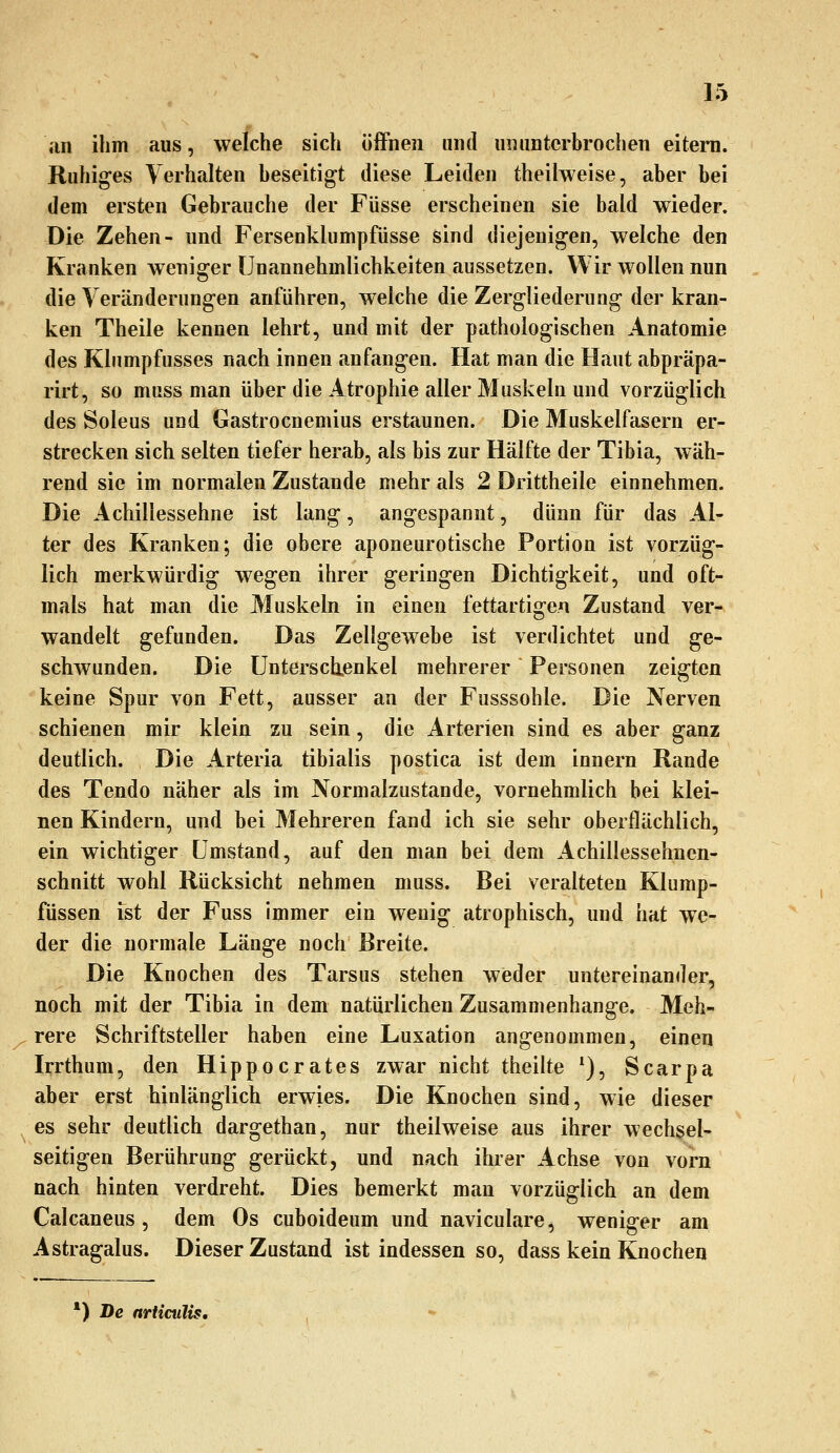 an ihm aus, welche sich öffnen und ununterbrochen eitern. Ruhiges Verhalten beseitigt diese Leiden theilweise, aber bei dem ersten Gebrauche der Füsse erscheinen sie bald wieder. Die Zehen- und Fersenklumpfüsse sind diejenigen, welche den Kranken weniger Unannehmlichkeiten aussetzen. Wir wollen nun die Veränderungen anführen, welche die Zergliederung der kran- ken Theile kennen lehrt, und mit der pathologischen Anatomie des Kliimpfusses nach innen anfangen. Hat man die Haut abpräpa- rirt, so muss man über die Atrophie aller Muskeln und vorzüglich des Soleus und Gastrocnemius erstaunen. Die Muskelfasern er- strecken sich selten tiefer herab, als bis zur Hälfte der Tibia, wäh- rend sie im normalen Zustande mehr als 2 Drittheile einnehmen. Die Achillessehne ist lang, angespannt, dünn für das Al- ter des Kranken; die obere aponeurotische Portion ist vorzüg- lich merkwürdig wegen ihrer geringen Dichtigkeit, und oft- mals hat man die Muskeln in einen fettartigen Zustand ver- wandelt gefunden. Das Zellgewebe ist verdichtet und ge- schwunden. Die Untersclienkel mehrerer Personen zeigten keine Spur von Fett, ausser an der Fusssohle. Die Nerven schienen mir klein zu sein, die Arterien sind es aber ganz deutlich. Die Arteria tibialis postica ist dem innern Rande des Tendo näher als im Normalzustande, vornehmlich bei klei- nen Kindern, und bei Mehreren fand ich sie sehr oberflächlich, ein wichtiger Umstand, auf den man bei dem Achillessehnen- schnitt wohl Rücksicht nehmen muss. Bei veralteten Klump- füssen ist der Fuss immer ein wenig atrophisch, und hat we- der die normale Länge noch Breite. Die Knochen des Tarsus stehen weder untereinander, noch mit der Tibia in dem natürlichen Zusammenhange, Meh- rere Schriftsteller haben eine Luxation angenommen, einen Irrthum, den Hippocrates zwar nicht theilte ^), Scarpa aber erst hinlänglich erwies. Die Knochen sind, wie dieser es sehr deutlich dargethan, nur theilweise aus ihrer wechsel- seitigen Berührung gerückt, und nach ihrer Achse von vorn nach hinten verdreht. Dies bemerkt man vorzüglich an dem Calcaneus, dem Os cuboideum und naviculare, weniger am Astragalus. Dieser Zustand ist indessen so, dass kein Knochen *) De nrUculis,