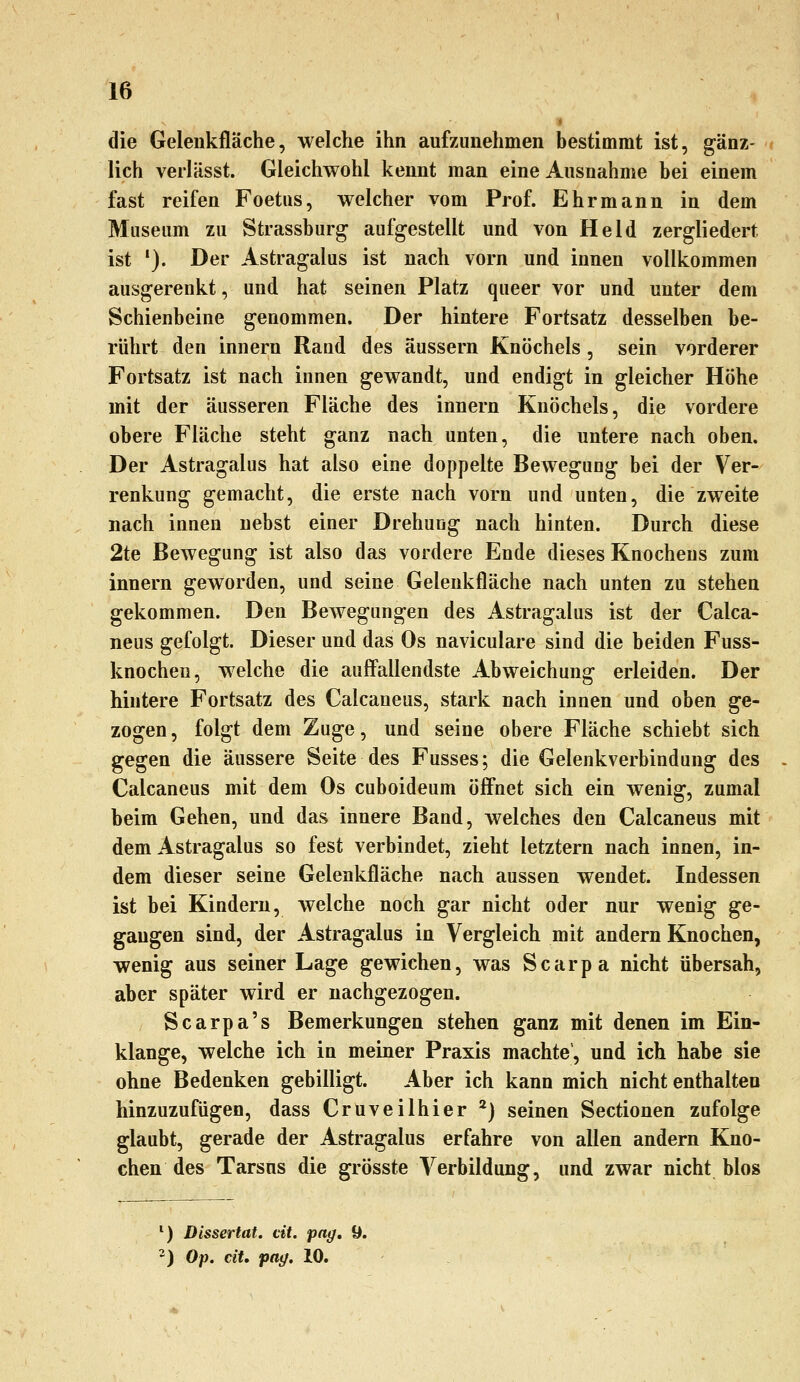 die Geleiikfläche, welche ihn aufzunehmen bestimmt ist, gänz- lich verlässt. Gleichwohl kennt man eine Ausnahme bei einem fast reifen Foetus, welcher vom Prof. Ehrmann in dem Museum zu Strassburg aufgestellt und von Held zergliedert ist '). Der Astragalus ist nach vorn und innen vollkommen ausgerenkt, und hat seinen Platz queer vor und unter dem Schienbeine genommen. Der hintere Fortsatz desselben be- rührt den innern Rand des äussern Knöchels, sein vorderer Fortsatz ist nach innen gewandt, und endigt in gleicher Höhe mit der äusseren Fläche des innern Knöchels, die vordere obere Fläche steht ganz nach unten, die untere nach oben. Der Astragalus hat also eine doppelte Bewegung bei der Ver- renkung gemacht, die erste nach vorn und unten, die zweite nach innen nebst einer Drehung nach hinten. Durch diese 2te Bewegung ist also das vordere Ende dieses Knochens zum innern geworden, und seine Gelenkfläche nach unten zu stehen gekommen. Den Bewegungen des Astragalus ist der Calca- neus gefolgt. Dieser und das Os naviculare sind die beiden Fuss- knochen, welche die auffallendste Abweichung erleiden. Der hintere Fortsatz des Calcaneus, stark nach innen und oben ge- zogen, folgt dem Zuge, und seine obere Fläche schiebt sich gegen die äussere Seite des Fusses; die Gelenkverbindung des Calcaneus mit dem Os cuboideum öffnet sich ein wenig, zumal beim Gehen, und das innere Band, welches den Calcaneus mit dem Astragalus so fest verbindet, zieht letztern nach innen, in- dem dieser seine Gelenkfläche nach aussen wendet. Indessen ist bei Kindern, welche noch gar nicht oder nur wenig ge- gangen sind, der Astragalus in Vergleich mit andern Knochen, wenig aus seiner Lage gewichen, was Scarpa nicht übersah, aber später wird er nachgezogen. Scarpa's Bemerkungen stehen ganz mit denen im Ein- klänge, welche ich in meiner Praxis machte, und ich habe sie ohne Bedenken gebilligt. Aber ich kann mich nicht enthalten hinzuzufügen, dass Cruveilhier *) seinen Sectionen zufolge glaubt, gerade der Astragalus erfahre von allen andern Kno- chen des Tarsus die grösste Verbildung, und zwar nicht blos ') Dissertat. dt. pag, 9. ') Op. ciU <pag. 10.