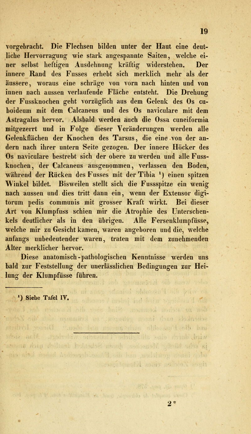 vorgebracht. Die Flechsen bilden unter der Haut eine deut- liche Hervorragung wie stark angespannte Saiten, welche ei- ner selbst heftigen Ausdehnung kräftig widerstehen. Der innere Rand des Fusses erhebt sich merklich mehr als der äussere, woraus eine schräge von vorn nach hinten und von innen nach aussen verlaufende Fläche entsteht. Die Drehung der Fussknochen geht vorzüglich aus dem Gelenk des Os cu- boideum mit dem Calcaneus und des Os naviculare mit dem Astragtilus hervor. Alsbald werden auch die Ossa cuneiformia mitgezerrt und in Folge dieser Veränderungen werden alle Gelenkflächen der Knochen des Tarsus, die eine von der an- dern nach ihrer untern Seite gezogen. Der innere Höcker des Os naviculare bestrebt sich der obere zu werden und alle Fuss- knochen, der Calcaneus ausgenommen, verlassen den Boden, während der Rücken des Fusses mit der Tibia *) einen spitzen Winkel bildet. Bisweilen stellt sich die Fussspitze ein wenig nach aussen und dies tritt dann ein, wenn der Extensor digi- torum pedis communis mit grosser Kraft wirkt. Bei dieser Art von Klumpfuss schien mir die Atrophie des Unterschen- kels deutlicher als in den übrigen. Alle Fersenklumpfüsse, welche mir zu Gesicht kamen, waren angeboren und die, welche anfangs unbedeutender waren, traten mit dem zunehmenden Alter merklicher hervor. Diese anatomisch-pathologischen Kenntnisse werden uns bald zur Feststellung der unerlässlichen Bedingungen zur Hei- lung der Klumpfüsse führen. *) Siehe Tafel IV.