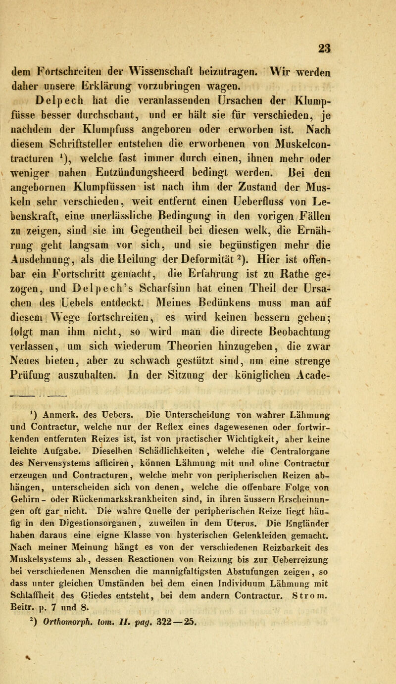 dem Fortschreiten der Wissenschaft beizutragen. Wir werden daher unsere Erklärung vorzubringen wagen. Delpech hat die veranlassenden Ursachen der Klump- fiisse besser durchschaut, und er halt sie für verschieden, je nachdem der Klumpfuss angeboren oder erworben ist. Nach diesem Schriftsteller entstehen die erAvorbenen von Muskelcon- tracturen *), welche fast immer durch einen, ihnen mehr oder weniger nahen Entzündungsheerd bedingt werden. Bei den angebornen Klumpfüssen ist nach ihm der Zustand der Mus- keln sehr verschieden, weit entfernt einen Ueberfluss von Le- benskraft, eine unerlässliche Bedingung in den vorigen Fällen zu zeigen, sind sie im Gegentheil bei diesen welk, die Ernäh- rung geht langsam vor sich, und sie begünstigen mehr die Ausdehnung, als die Heilung der Deformität 2). Hier ist offen- bar ein Fortschritt gemacht, die Erfahrung ist zu Rathe ge- zogen, und Delpech's Scharfsinn hat einen Theil der Ursa- chen des Uebels entdeckt. Meines Bedünkens muss man auf diesem Wege fortschreiten, es wird keinen bessern geben; lolgt man ihm nicht, so wird man die directe Beobachtung verlassen, um sich wiederum Theorien hinzugeben, die zwar Neues bieten, aber zu schwach gestützt sind, um eine strenge Prüfung auszuhalten. In der Sitzung der königlichen Acade- ^) Anmerk. des Uebers. Die Unterscheidung von wahrer Lähmung und Contractur, welche nur der Reflex eines dagewesenen oder fortwir- kenden entfernten Reizes ist, ist von practischer Wichtigkeit, aber keine leichte Aufgabe. Dieselben Schädlichkeiten, welche die Centralorgane des Nervensystems afticiren, können Lähmung mit und ohne Contractur erzeugen und Contracturen, welche mehr von peripherischen Reizen ab- hängen, unterscheiden sich von denen, welche die ofl'enbare Folge von Gehirn- oder Rückenmarkskrankheiten sind, in ihren äussern Erscheinun- gen oft gar nicht. Die wahre Quelle der peripherischen Reize liegt häu- fig in den Digestionsorganen, zuweilen in dem Uterus. Die Engländer haben daraus eine eigne Klasse von hysterischen Gelenkleiden gemacht. Nach meiner Meinung hängt es von der verschiedenen Reizbarkeit des Muskelsystems ab, dessen Reactionen von Reizung bis zur Ueberreizung bei verschiedenen Menschen die mannigfaltigsten Abstufungen zeigen, so dass unter gleichen Umständen bei dem einen Individuum Lähmung mit Schlaffheit des Gliedes entsteht, bei dem andern Contractur. Strom. Beitr. p. 7 und 8. -) Orthomorph. tom. IL pag. 322 — 25.