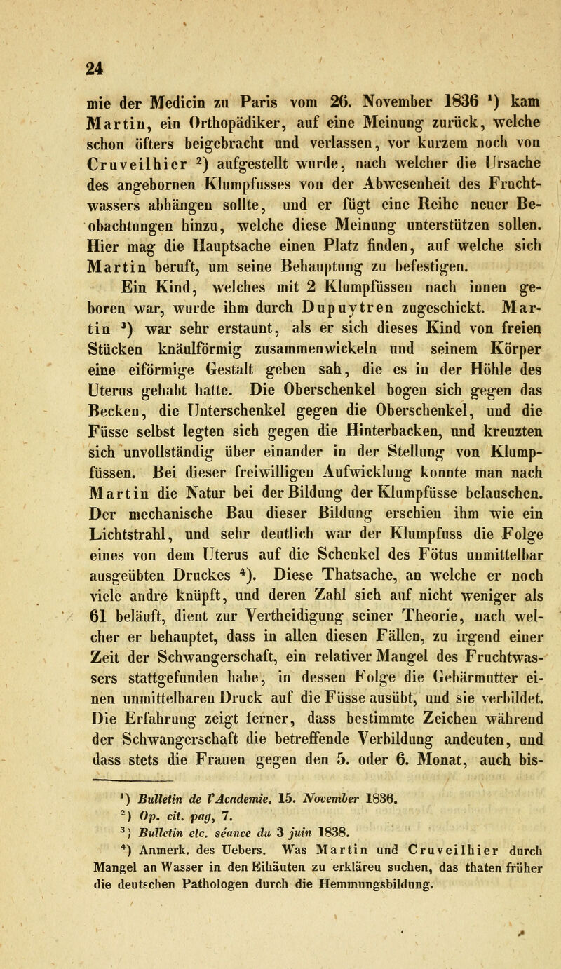 mie der Medicin zu Paris vom 26. November 1836 *) kam Martin, ein Orthopädiker, auf eine Meinung zurück, welche schon öfters beigebracht und verlassen, vor kurzem noch von Cruveilhier ^) aufgestellt wurde, nach welcher die Ursache des angebornen Klumpfusses von der Abwesenheit des Frucht- wassers abhängen sollte, und er fügt eine Reihe neuer Be- obachtungen hinzu, welche diese Meinung unterstützen sollen. Hier mag die Hauptsache einen Platz finden, auf welche sich Martin beruft, um seine Behauptung zu befestigen. Ein Kind, welches mit 2 Klumpfüssen nach innen ge- boren war, wurde ihm durch Dupuytren zugeschickt. Mar- tin *) war sehr erstaunt, als er sich dieses Kind von freien Stücken knäulförmig zusammenwickeln und seinem Körper eine eiförmige Gestalt geben sah, die es in der Höhle des Uterus gehabt hatte. Die Oberschenkel bogen sich gegen das Becken, die Unterschenkel gegen die Oberschenkel, und die Füsse selbst legten sich gegen die Hinterbacken, und kreuzten sich unvollständig über einander in der Stellung von Klump- füssen. Bei dieser freiwilligen Aufwicklung konnte man nach Martin die Natur bei der Bildung der Klumpfüsse belauschen. Der mechanische Bau dieser Bildung erschien ihm wie ein Lichtstrahl, und sehr deutlich war der Klumpfuss die Folge eines von dem Uterus auf die Schenkel des Fötus unmittelbar ausgeübten Druckes *). Diese Thatsache, an welche er noch viele andre knüpft, und deren Zahl sich auf nicht weniger als 61 beläuft, dient zur Vertheidigung seiner Theorie, nach wel- cher er behauptet, dass in allen diesen Fällen, zu irgend einer Zeit der Schwangerschaft, ein relativer Mangel des Fruchtwas- sers stattgefunden habe, in dessen Folge die Gebärmutter ei- nen unmittelbaren Druck auf die Füsse ausübt, und sie verbildet. Die Erfahrung zeigt ferner, dass bestimmte Zeichen während der Schwangerschaft die betreffende Verbildung andeuten, und dass stets die Frauen gegen den 5. oder 6. Monat, auch bis- ^) Bulletin de VAcndemie, 15. November 1836. -) Op. cit. pag, 7. ^) Bulletin etc. seance du 3 juin 1838. *) Anmerk. des Uebers. Was Martin und Cruveilhier durch Mangel an Wasser in den Ifiihäuten zu erkläreu suchen, das thaten früher die deutschen Pathologen durch die Hemmungsbildung.