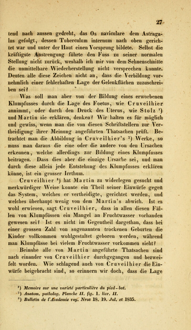 tend nach aussen gedreht, das Os naviculare dem Astraga- lus gefolgt, dessen Tuberculum internam nach oben gerich- tet war und unter der Haut einen Vorsprung bildete. Selbst die kräftigste Anstrengung führte den Fuss zu seiner normalen Stellung nicht zurück, weshalb ich mir von dem Sehnen schnitte die unmittelbare Wiederherstellung nicht versprechen konnte. Deuten alle diese Zeichen nicht an, dass die Verbildung vor- nehmlich einer fehlerhaften Lage der Gelenkflächen zuzuschrei- ben sei? Was soll man aber von der Bildung eines erworbenen Klumpfusses durch die Lage des Foetus, wie Cruveilhier annimmt, oder durch den Druck des Uterus, wie Stolz ') und Martin sie erklären, denken? W^ir halten es für möglich und gewiss, wenn man die von diesen Schriftstellern zur Ver- theidigung ihrer Meinung angeführten Thatsachen prüft. Be- trachtet man die Abbildung in Cruveilhier's 2) Werke, so muss man daraus die eine oder die andere von den Ursachen erkennen, welche allerdings zur Bildung eines Klumpfusses beitragen. Dass dies aber die einzige Ursache sei, und man durch diese allein jede Entstehung des Klumpfusses erklären könne, ist ein grosser Irrthum. Cruveilhier *) hat Martin zu widerlegen gesucht und merkwürdiger Weise konnte ein Theil seiner Einwürfe gegen das System, welches er vertheidigte, gerichtet werden, und welches überhaupt wenig von dem 3Iartin's abwich. Ist es wohl erwiesen, sagt Cruveilhier, dass in allen diesen Fäl- len von Klumpfüssen ein Mangel an Fruchtwasser vorhanden gewesen sei? Ist es nicht im Gegen theil dargethan, dass bei einer grossen Zahl von sogenannten trockenen Geburten die Kinder vollkommen wohlgestaltet geboren werden, während man Klumpfüsse bei vielem Fruchtwasser vorkommen sieht? Beinahe alle von Martin angeführte Thatsachen sind nach einander von Cruveilhier durchgegangen und bezwei- felt worden. Wie schlagend auch von Cruveilhier die Ein- würfe beigebracht sind, so erinnern wir doch, dass die Lage *) Memoire sur wne variete particuliere du pied-lot. -) Analom. patholog, Planche 11. fig. 1. Uvr. IL ^) Bulletin de VJjcadeniie roy. Nros 18. 19. Jul. et 1835.