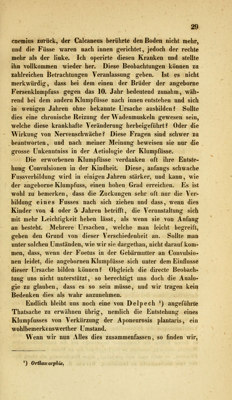 cnemius zurück, der Calcaneus berührte den Boden nicht mehr, und die Füsse waren nach innen gerichtet, jedoch der rechte mehr als der linke. Ich operirte diesen Kranken und stellte ihn vollkommen wieder her. Diese Beobachtungen können zu zahlreichen Betrachtungen Veranlassung geben. Ist es nicht merkwürdig, dass bei dem einen der Brüder der angeborne Fersenklumpfuss gegen das 10. Jahr bedeutend zunahm, wäh- rend bei dem andern Klumpfüsse nach innen entstehen und sich in wenigen Jahren ohne bekannte Ursache ausbilden? Sollte dies eine chronische Reizung der Wadenmuskeln gewesen sein, welche diese krankhafte Veränderung herbeigeführt? Oder die Wirkung von Nervenschwäche? Diese Fragen sind schwer zu beantworten, und nach meiner Meinung beweisen sie nur die grosse ünkenntniss in der Aetiologie der Klumpfüsse. Die erworbenen Klumpfüsse verdanken oft ihre Entste- hung Convulsionen in der Kindheit. Diese, anfangs schwache Fussverbildung wird in einigen Jahren stärker, und kann, wie der angeborne Klumpfuss, einen hohen Grad erreichen. Es ist wohl zu bemerken, dass die Zuckungen sehr oft nur die Ver- bildung eines Fusses nach sich ziehen und dass, wenn dies Kinder von 4 oder 5 Jahren betrifft, die Verunstaltung sich mit mehr Leichtigkeit heben lässt, als wenn sie von Anfang an besteht. Mehrere Ursachen, welche man leicht begreift, geben den Grund von dieser Verschiedenheit an. Sollte man unter solchen Umständen, wie wir sie dargethan, nicht daraufkom- men, dass, wenn der Foetus in der Gebärmutter an Convulsio- nen leidet, die angebornen Klumpfüsse sich unter dem Einflüsse dieser Ursache bilden können? Obgleich die directe Beobach- tung uns nicht unterstützt, so berechtigt uns doch die Analo- gie zu glauben, dass es so sein müsse, und wir tragen kein Bedenken dies als wahr anzunehmen. Endlich bleibt uns noch eine von Delpech *) angeführte Thatsache zu erwähnen übrig, nemlich die Entstehung eines Klumpfusses von Verkürzung der Aponeurosis plantaris, ein wohlbemerkenswerther Umstand. Wenn wir nun Alles dies zusammenfassen, so finden wir, *) Orihomorphie,