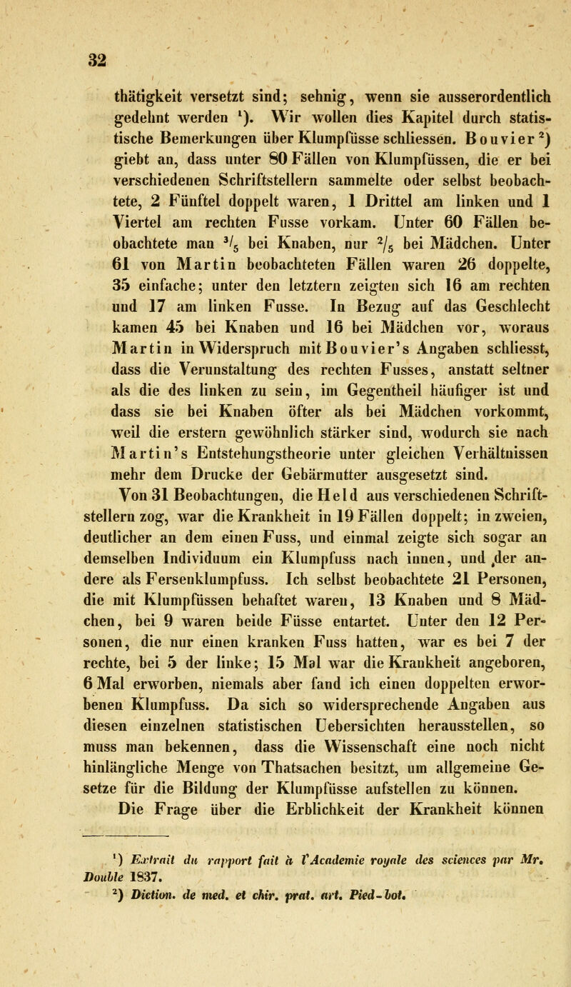 thätigkeit versetzt sind; sehnig, wenn sie ausserordentlich gedehnt werden ^). Wir wollen dies Kapitel durch statis- tische Bemerkungen über Klumpfüsse schliessen. Bouvier^) giebt an, dass unter 80 Fällen von Klumpfüssen, die er bei verschiedenen Schriftstellern sammelte oder selbst beobach- tete, 2 Fünftel doppelt waren, 1 Drittel am linken und 1 Viertel am rechten Fusse vorkam. Unter 60 Fällen be- obachtete man '/g bei Knaben, nur ^/g bei Mädchen. Unter 61 von Martin beobachteten Fällen waren 26 doppelte, 35 einfache; unter den letztern zeigten sich 16 am rechten und 17 am linken Fusse. In Bezug auf das Geschlecht kamen 45 bei Knaben und 16 bei Mädchen vor, woraus Martin in Widerspruch mitBouvier's Angaben schliesst, dass die Verunstaltung des rechten Fusses, anstatt seltner als die des linken zu sein, im Gegentheil häufiger ist und dass sie bei Knaben öfter als bei Mädchen vorkommt, weil die erstem gewöhnlich stärker sind, wodurch sie nach Martin's Entstehungstheorie unter gleichen Verhältnissen mehr dem Drucke der Gebärmutter ausgesetzt sind. Von 31 Beobachtungen, die Held aus verschiedenen Schrift- stellern zog, war die Krankheit in 19 Fällen doppelt; in zweien, deutlicher an dem einen Fuss, und einmal zeigte sich sogar an demselben Individuum ein Klumpfuss nach innen, und ,der an- dere als Fersenklumpfuss. Ich selbst beobachtete 21 Personen, die mit Klumpfüssen behaftet waren, 13 Knaben und 8 Mäd- chen, bei 9 waren beide Füsse entartet. Unter den 12 Per- sonen, die nur einen kranken Fuss hatten, war es bei 7 der rechte, bei 5 der linke; 15 Mal war die Krankheit angeboren, 6 Mal erworben, niemals aber fand ich einen doppelten erwor- benen Klumpfuss. Da sich so widersprechende Angaben aus diesen einzelnen statistischen Uebersichten herausstellen, so muss man bekennen, dass die Wissenschaft eine noch nicht hinlängliche Menge von Thatsachen besitzt, um allgemeine Ge- setze für die Bildung der Klumpfüsse aufstellen zu können. Die Frage über die Erblichkeit der Krankheit können ') Exirnit du rnpport fait ä VAcademie roynle des sciences pnr Mr, Double 1837. ^) Dictim. de med, et chir, praU avt, Pied~boU