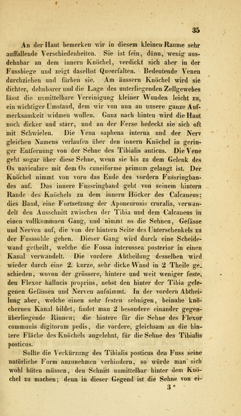 An der Haut bemerken wir in diesem kleinen Räume sehr auffallende Verschiedenheiten. Sie ist fein, dünn, wenig aus- dehnbar an dem innern Knöchel, verdickt sich aber in der Fussbieg-e und zeigt daselbst Queerfalten. Bedeutende Venen durchziehen und färben sie. Am äussern Knöchel wird sie dichter, dehnbarer und die Lage des unterliegenden Zellgewebes lässt die unmittelbare Vereinigung kleiner Wunden leicht zu, ein wichtiger Umstand, dem wir von nun an unsere ganze Auf- merksamkeit widmen wollen. Ganz nach hinten Avird die Haut noch dicker und starr, und an der Ferse bedeckt sie sich oft mit Schwielen. Die Vena saphena interna und der Nerv gleichen Namens verlaufen über den innern Knöchel in gerin- ger Entfernung von der Sehne des Tibialis anticus. Die Vene geht sogar über diese Sehne, wenn sie bis zu dem Gelenk des Os naviculare mit dem Os cuneiforme primum gelangt ist. Der Knöchel nimmt von vorn das Ende des vordem Fussringban- des auf. Das innere Fussringband geht von seinem hintern Rande des Knöchels zu dem innern Höcker des Calcaneus; dies Band, eine Fortsetzung der Aponeurosis cruralis, verwan- delt den Ausschnitt zwischen der Tibia und dem Calcaneus in einen vollkommnen Gang, und nim.mt so die Sehnen, Gefässe und Nerven auf, die von der hintern Seite des Unterschenkels zu der Fusssohle gehen. Dieser Gang wird durch eine Scheide* wand getheilt, welche die Fossa interossea posterior in einen Kanal verwandelt. Die vordere Abtheilung desselben wird wieder durch eine 2. kurze, sehr dicke Wand in 2 Theile ge^ schieden, wovon der grössere, hintere und weit weniger feste, den Flexor hallucis proprius, nebst den hinter der Tibia gele- genen Gefässen und Nerven aufnimmt. In der vordem Abthei- lung aber, welche einen sehr festen sehnigen, beinahe knö- chernen Kanal bildet, findet man 2 besondere einander gegen- überliegende Rinnen; die hintere für die Sehne des Flexor communis digitorum pedis, die vordere, gleichsam an die hin- tere Fläche des Knöchels angelehnt, für die Sehne des Tibialis posticus. Sollte die Verkürzung des Tibialis posticus den Fuss seine natürliche Form anzunehmen verhindern, so würde man' sich wohl hüten müssen, den Schnitt unmittelbar hinter dem Knö- chel zu machen; denn in dieser Gegend ist die Sehne von ei- 3*