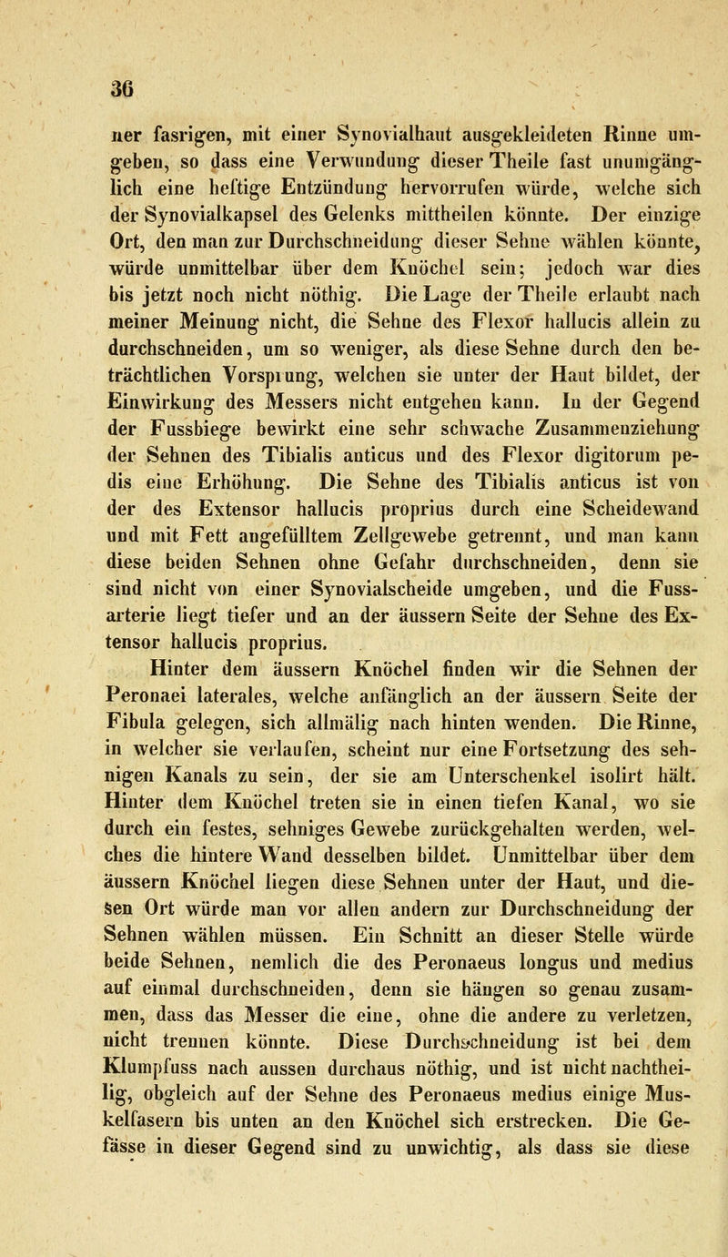 ner fasrigen, mit einer Synovialhaut ausgekleideten Rinne um- geben, so dass eine Verwundung- dieser Theile fast unumgäng- lich eine heftige Entzündung hervorrufen würde, welche sich der Synovialkapsel des Gelenks mittheilen könnte. Der einzige Ort, den man zur Durchschneidung dieser Sehne Avählen könnte, würde unmittelbar über dem Knöchel sein; jedoch war dies bis jetzt noch nicht nöthig. Die Lage der Theile erlaubt nach meiner Meinung nicht, die Sehne des Flexor hallucis allein zu durchschneiden, um so weniger, als diese Sehne durch den be- trächtlichen Vorspiung, welchen sie unter der Haut bildet, der Einwirkung des Messers nicht entgehen kann. In der Gegend der Fussbiege bewirkt eine sehr schwache Zusammenziehung der Sehnen des Tibialis anticus und des Flexor digitorum pe- dis eine Erhöhung. Die Sehne des Tibialis anticus ist von der des Extensor hallucis proprius durch eine Scheidewand und mit Fett angefülltem Zellgewebe getrennt, und man kann diese beiden Sehnen ohne Gefahr durchschneiden, denn sie sind nicht von einer Synovialscheide umgeben, und die Fuss- arterie liegt tiefer und an der äussern Seite der Sehne des Ex- tensor hallucis proprius. Hinter dem äussern Knöchel finden wir die Sehnen der Peronaei laterales, welche anfänglich an der äussern Seite der Fibula gelegen, sich allmälig nach hinten wenden. Die Rinne, in welcher sie verlaufen, scheint nur eine Fortsetzung des seh- nigen Kanals zu sein, der sie am Unterschenkel isolirt hält. Hinter dem Knöchel treten sie in einen tiefen Kanal, wo sie durch ein festes, sehniges Gewebe zurückgehalten werden, wel- ches die hintere Wand desselben bildet. Unmittelbar über dem äussern Knöchel liegen diese Sehnen unter der Haut, und die- sen Ort würde man vor allen andern zur Durchschneidung der Sehnen wählen müssen. Ein Schnitt an dieser Stelle würde beide Sehnen, nemlich die des Peronaeus longus und medius auf einmal durchschneiden, denn sie hängen so genau zusam- men, dass das Messer die eine, ohne die andere zu verletzen, nicht trennen könnte. Diese Durchs'chneidung ist bei dem Klumpfuss nach aussen durchaus nöthig, und ist nicht nachthei- lig, obgleich auf der Sehne des Peronaeus medius einige Mus- kelfasern bis unten an den Knöchel sich erstrecken. Die Ge- fässe in dieser Gegend sind zu unwichtig, als dass sie diese