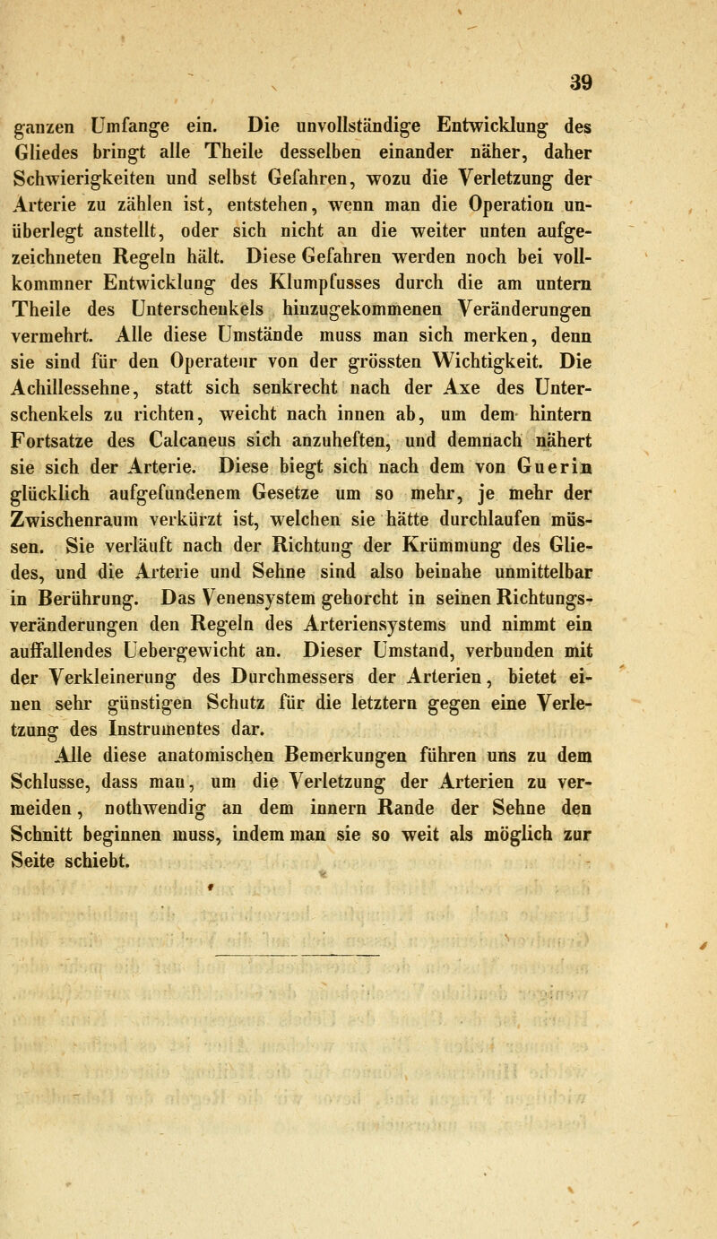 ganzen Umfange ein. Die unvollständige Entwicklung des Gliedes bringt alle Theile desselben einander näher, daher Schwierigkeiten und selbst Gefahren, wozu die Verletzung der Arterie zu zählen ist, entstehen, wenn man die Operation un- überlegt anstellt, oder sich nicht an die weiter unten aufge- zeichneten Regeln hält. Diese Gefahren werden noch bei voll- kommner Entwicklung des Klumpfusses durch die am untern Theile des Unterschenkels hinzugekommenen Veränderungen vermehrt. Alle diese Umstände muss man sich merken, denn sie sind für den Operateur von der grössten Wichtigkeit. Die Achillessehne, statt sich senkrecht nach der Axe des Unter- schenkels zu richten, weicht nach innen ab, um dem hintern Fortsatze des Calcaneus sich anzuheften, und demnach nähert sie sich der Arterie. Diese biegt sich nach dem von Guerin glücklich aufgefundenem Gesetze um so mehr, je mehr der Zwischenraum verkürzt ist, welchen sie hätte durchlaufen müs- sen. Sie verläuft nach der Richtung der Krümmung des Glie- des, und die Arterie und Sehne sind also beinahe unmittelbar in Berührung. Das Venensystem gehorcht in seinen Richtungs- veränderungen den Regeln des Arteriensystems und nimmt ein auffallendes Uebergewicht an. Dieser Umstand, verbunden mit der Verkleinerung des Durchmessers der Arterien, bietet ei- nen sehr günstigen Schutz für die letztern gegen eine Verle- tzung des Instrumentes dar. Alle diese anatomischen Bemerkungen führen uns zu dem Schlüsse, dass man, um die Verletzung der Arterien zu ver- meiden , nothwendig an dem innern Rande der Sehne den Schnitt beginnen muss, indem man sie so weit als möglich zur Seite schiebt.