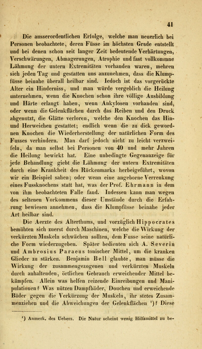 Die ausserordentlichen Erfolge, welche man neuerlich bei Personen beobachtete, deren Füsse im höchsten Grade entstellt und bei denen schon seit langer Zeit bedeutende Verhärtungen, Verschwärungen, Abmagerungen, Atrophie und fast vollkommne Lähmung der untern Extremitäten vorhanden waren, mehren sich jeden Tag und gestatten uns anzunehmen, dass die Klump- lüsse beinahe überall heilbar sind. ledoch ist das vorgerückte Alter ein Hinderniss, und man würde vergeblich die Heilung unternehmen, wenn die Knochen schon ihre völlige Ausbildung und Härte erlangt haben, wenn Ankylosen vorhanden sind, oder wenn die Geleukflächen durch das Reiben und den Druck abgenutzt, die Glätte verloren, welche den Knochen das Hin- und Herweichen gestattet; endlich wenn die zu dick geword- nen Knochen die Wiederherstellung der natürlichen Form des Fusses verhindern. Man darf jedoch nicht zu leicht verzwei- feln, da man selbst bei Personen von 40 und mehr Jahren die Heilung bewirkt hat Eine unbedingte Gegenanzeige für jede Behandlung giebt die Lähmung der untern Extremitäten durch eine Krankheit des Rückenmarks herbeigeführt, wovon wir ein Beispiel sahen; oder wenn eine angeborne Verrenkung eines Fussknochens statt hat, was der Prof. Ehr mann in dem von ihm beobachteten Falle fand. Indessen kann man wegen des seltenen Vorkommens dieser Umstände durch die Erfah- rung bewiesen annehmen, dass die Klumpfüsse beinahe jeder Ai't heilbar sind. Die Aerzte des Alterthums, und vorzüglich Hipp oerates bemühten sich zuerst durch Maschinen, welche die Wirkung der verkürzten Muskeln schwächen sollten, dem Fusse seine natürli- che Form wiederzugeben. Später bedienten sich A. Severin und Ambrosius Paraeus tonischer Mittel, um die kranken Glieder zu stärken. Benjamin Bell glaubte, man müsse die Wirkung der zusammengezogenen und verkürzten Muskeln durch anhaltenden, örtlichen Gebrauch erweichender Mittel be- kämpfen. Allein was helfen reizende Einreibungen und Mani- pulationen? Was nützen Dampfbäder, Douchen und erweichende Bäder gegen die Verkürzung der Muskeln, ihr stetes Zusam- menziehen und die Abweichungen der Gelenkflächen *)? Diese *) Anmerk, des üebers. Die Natur scheint wenig Hilfsmittel zu be-