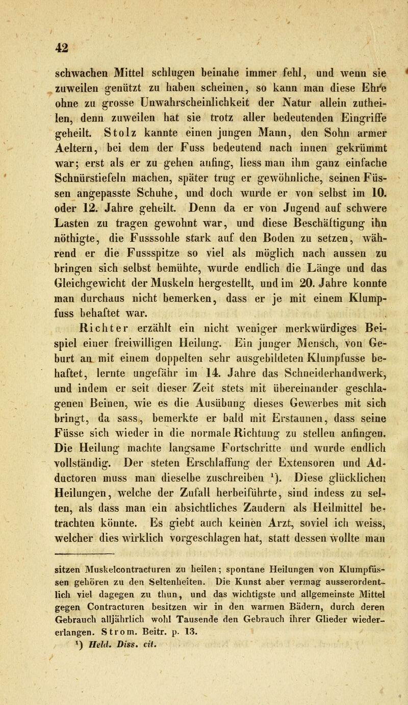 schwachen Mittel schlugen beinahe immer fehl, und wenn sie zuweilen genützt zu haben scheinen, so kann man diese Ehi'e ohne zu grosse ünwahrscheinlichkeit der Natur allein zuthei- len, denn zuweilen hat sie trotz aller bedeutenden Eingriffe geheilt. Stolz kannte einen jungen Mann, den Sohn armer Aeltern, bei dem der Fuss bedeutend nach innen gekrümmt war; erst als er zu gehen anfing, Hess man ihm ganz einfache Schnürstiefeln machen, später trug er gewöhnliche, seinen Füs- sen angepasste Schuhe, und doch wurde er von selbst im 10. oder 12. Jahre geheilt. Denn da er von Jugend auf schwere Lasten zu tragen gewohnt war, und diese Beschäftigung ihn nöthigte, die Fusssohle stark auf den Boden zu setzen, wäh- rend er die Fussspitze so viel als möglich nach aussen zu bringen sich selbst bemühte, wurde endlich die Länge und das Gleichgewicht der Muskeln hergestellt, und im 20. Jahre konnte man durchaus nicht bemerken, dass er je mit einem Klump- fuss behaftet war. Richter erzählt ein nicht weniger merkwürdiges Bei- spiel einer freiwilligen Heilung. Ein junger Mensch, von Ge- burt an mit einem doppelten sehr ausgebildeten Klumpfusse be- haftet, lernte ungefähr im 14. Jahre das Schneiderhandwerk, und indem er seit dieser Zeit stets mit übereinander geschla- genen Beinen, wie es die Ausübung dieses Gewerbes mit sich bringt, da sass, bemerkte er bald mit Erstaunen, dass seine Füsse sich wieder in die normale Richtung zu stellen anfingen. Die Heilung machte langsame Fortschritte und wurde endlich vollständig. Der steten Erschlaffung der Extensoren und Ad- ductoren muss man dieselbe zuschreiben ^). Diese glückliche« Heilungen, welche der Zufall herbeiführte, sind indess zu sel- ten, als dass man ein absichtliches Zaudern als Heilmittel be- trachten könnte. Es giebt auch keinen Arzt, soviel ich weiss, welcher dies wirklich vorgeschlagen hat, statt dessen wollte man sitssen Muskelcontracturen zu heilen; spontane Heilungen von Klumpfiis- sen gehören zu den Seltenheiten. Die Kunst aber vermag ausserordent- lich viel dagegen zu thun, und das wichtigste und allgemeinste Mittel gegen Contracturen besitzen wir in den warmen Bädern, durch deren Gebrauch alljährlich wohl Tausende den Gebrauch ihrer Glieder wieder- erlangen. Strom. Beitr. p. 13. *) HeliL Diss. eil.