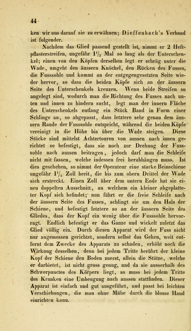 ken wir uns darauf sie zu erwähnen; Dieffenbach's Verband ist folgender. Nachdem das Glied passend gestellt ist, nimmt er 2 Heft- pflasterstreifen, ungefähr 1^2 Mal so laug als der Unterschen- kel; einen von den Köpfen derselben legt er schräg unter die Wade, umgeht den äussern Knöchel, den Rücken des Fusses, die Fusssohle und kommt an der entgegengesetzten Seite wie- der hervor, so dass die beiden Köpfe sich an der äussern Seite des Unterschenkels kreuzen. Wenn beide Streifen so angelegt sind, wodurch man die Richtung des Fusses nach un- ten und innen zu hindern sucht, legt man der innern Fläche des Unterschenkels entlang ein Stück Band in Form einer Schlinge an, so abgepasst, dass letztere sehr genau dem äus- sern Rande der Fusssohle entspricht, während die beiden Köpfe vereinigt in die Höhe bis über die Wade steigen. Diese Stücke sind mittelst Achtertouren von aussen nach innen ge- richtet so befestigt, dass sie noch zur Drehung der Fuss- sohle nach aussen beitragen, jedoch darf man die Schleife nicht mit fassen, welche indessen frei herabhängen muss. Ist dies geschehen, so nimmt der Operateur eine starke Beinschiene ungefähr 17a Zoll breit, die bis zum obern Drittel der W^ade sich erstreckt. Einen Zoll über dem untern Ende hat sie ei- nen doppelten Ausschnitt, an welchem ein kleiner abgeplatte- ter Kopf sich befindet; nun führt er die freie Schleife nach der äussern Seite des Fusses, schlingt sie um den Hals der Schiene, und befestigt letztere so an der äussern Seite des Gliedes, dass der Kopf ein wenig über die Fusssohle hervor- ragt. Endlich befestigt er das Ganze und wickelt zuletzt das Glied völlig ein. Durch diesen Apparat wird der Fuss nicht nur angemessen gerichtet, sondern selbst das Gehen, weit ent- fernt dem Zwecke des Apjiarats zu schaden, erhöht noch die Wirkung desselben, denn bei jedem Tritte berührt der kleine Kopf der Schiene den Boden zuerst, allein die Stütze, welche er darbietet, ist nicht gross genug, und da sie ausserhalb des Schwerpunctes des Körpers liegt, so muss bei jedem Tritte des Kranken eine Umbeugung nach aussen stattfinden. Dieser Apparat ist einfach und gut ausgeführt, und passt bei leichten Verschiebungen, die man ohne Mühe durch die blosse Hand einrichten kann.