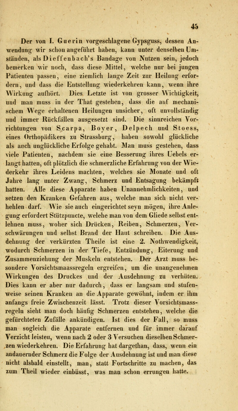 Der von I. Guerin vorgeschlagene Gypsguss, dessen An- wendung- wir schon angeführt haben, kann unter denselben Um- ständen, alsDieffenbach's Bandage von Nutzen sein, jedoch bemerken wir noch, dass diese Mittel, welche nur bei jungen Patienten passen, eine ziemlich lange Zeit zur Heilung erfor- dern, und dass die Entstellung wiederkehren kann, wenn ihre Wirkung aufhört. Dies Letzte ist von grosser Wichtigkeit, und man muss in der That gestehen, dass die auf mechani- schem Wege erhaltenen Heilungen unsicher, oft unvollständig nnd immer Rückfällen ausgesetzt sind. Die sinnreichen Vor- richtungen von Scarpa, Boyer, Delpech und Stoess, eines Orthopädikers zu Strassburg, haben sowohl glückliche als auch unglückliche Erfolge gehabt. Man muss gestehen, dass viele Patienten, nachdem sie eine Besserung ihres Uebels er- langt hatten, oft plötzlich die schmerzliche Erfahrung von der Wie- derkehr ihres Leidens machten, welches sie Monate und oft Jahre lang unter Zwang, Schmerz und Entsagung bekämpft hatten. Alle diese Apparate haben Unannehmlichkeiten, und setzen den Kranken Gefahren aus, welche man sich nicht ver- hehlen darf. Wie sie auch eingerichtet seyn mögen, ihre Anle- gung erfordert Stützpuncte, welche man von dem Gliede selbst ent- lehnen muss, woher sich Drücken, Reiben, Schmerzen, Ver- schwärungen und selbst Brand der Haut schreiben. Die Aus- dehnung der verkürzten Theile ist eine 2. Nothwendigkeit, wodurch Schmerzen in der Tiefe, Entzündung, Eiterung und Zusammenziehung der Muskeln entstehen. Der Arzt muss be- sondere Vorsichtsmaassregeln ergreifen, um die unangenehmen Wirkungen des Druckes und der Ausdehnung zu verhüten. Dies kann er aber nur dadurch, dass er langsam und stufen- weise seinen Kranken an die Apparate gewöhnt, indem er ihm anfangs freie Zwischenzeit lässt. Trotz dieser Vorsichtsmass- regeln sieht man doch häufig Schmerzen entstehen, welche die gefürchteten Zufälle ankündigen. Ist dies der Fall, so muss man sogleich die Apparate entfernen und für immer darauf Verzicht leisten, wenn nach 2 oder 3 Versuchen dieselben Schmer- zen wiederkehren. Die Erfahrung hat dargethan, dass, wenn ein andauernder Schmerz die Folge der Ausdehnung ist und man diese nicht alsbald einstellt, man, statt Fortschritte zu machen, das zum Theil wieder einbüsst, was man schon errungen hatte.