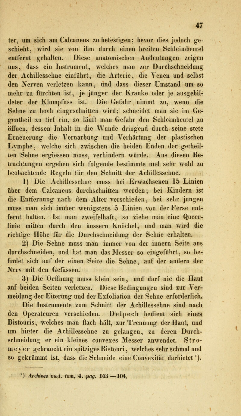 ter, um sich am Calcaneus 7ai befestig-en; bevor dies jedoch ge- schieht, wird sie von ihm durch einen breiten Schleimbeutel entfernt gehalten. Diese anatomischen Andeutungen zeigen uns, dass ein Instrument, welches man zur Durchschneidung der Achillessehne einführt, die Arterie, die Yenen und selbst den Nerven verletzen kann, und dass dieser Umstand um so mehr zu fürchten ist, je jünger der Kranke oder je ausgebil- deter der Klumpfuss ist. Die Gefahr nimmt zu, wenn die Sehne zu hoch eingeschnitten wird; schneidet man sie im Ge- gentheil zu tief ein, so läuft man Gefahr den Schle-imbeutel zu öiFnen, dessen Inhalt in die Wunde dringend durch seine stete Erneuerung die Vernarbung und Verhärtung der plastischen Lymphe, welche sich zwischen die beiden Enden der gelheil- ten Sehne ergiessen muss, verhindern würde. Aus diesen Be- trachtungen ergeben sich folgende bestimmte und sehr wohl zu beobachtende Regeln für den Schnitt der Achillessehne. 1) Die Achillessehne muss bei Erwachsenen 15 Linien über dem Calcaneus durchschnitten werden; bei Kindern ist die Entfernung nach dem Alter verschieden, bei sehr jungen muss man sich immer wenigstens 5 Linien von der Ferse ent- fernt halten. Ist man zweifelhaft, so ziehe man eine Queer- linie mitten durch den äussern Knöchel, und man wird die richtige Höhe für die Durchschneidung der Sehne erhalten. 2) Die Sehne muss man immer von der innern Seite aus durchschneiden, und hat man das Messer so eingeführt, so be- findet sich auf der einen Seite die Sehne, auf der andern der Nerv mit den Gefässen. 3) Die OefFnung muss klein sein, und darf nie die Haut anf beiden Seiten verletzen. Diese Bedinffuno^en sind zur Ver- meidung der Eiterung und der Exfoliation der Sehne erforderlich. Die Instrumente zum Schnitt der Achillessehne sind nach den Operateuren verschieden. Delpech bedient sich eines Bistouris, welches man flach hält, zur Trennung der Haut, und um hinter die Achillessehne zu gelangen, zu deren Durch- schneidung er ein kleines convexes Messer anwendet. Stro- meyer gebraucht ein spitziges Bistouri, welches sehr schmal und so gekrümmt ist, dass die Schneide eine Convexität darbietet ^). ^) ArcMves med. tum^ 4. pag, 103—104.