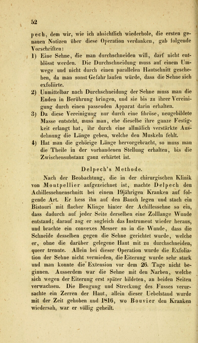 pech, dem wir, wie ich absichtlich wiederhole, die ersten ge- nauen Notizen über diese Operation verdanken, gab folgende Vorschriften: 1) Eine Sehne, die man durchschneiden will, darf nicht ent- blösst werden. Die Durchschneidung muss auf einem Um- wege und nicht durch einen parallelen Hautschnitt gesche- hen, da man sonst Gefahr laufen würde, dass die Sehne sich exfoliirte. 2) Unmittelbar nach Durchschneidung der Sehne muss man die Enden in Berührung bringen, und sie bis zu ihrer Vereini- gung durch einen passenden Apparat darin erhalten. 3) Da diese Vereinigung nur durch eine fibröse, neugebildete Masse entsteht, muss man, ehe dieselbe ihre ganze Festig- keit erlangt hat, ihr durch eine allmälich verstärkte Aus- dehnung die Länge geben, welche den Muskeln fehlt. 4) Hat man die gehörige Länge hervorgebracht, so muss man die Theile in der vorhandenen Stellung erhalten, bis die Zwischensubstanz ganz erhärtet ist. Delpech's Methode. Nach der Beobachtung, die in der chirurgischen Klinik von Montpellier aufgezeichnet ist, machte Delpech den Achillessehnenschnitt bei einem 19jährigen Kranken auf fol- gende Art. Er liess ihn auf den Bauch legen und stach ein Bistouri mit flacher Klinge hinter der Achillessehne so ein, dass dadurch auf jeder Seite derselben eine Zolilange Wunde entstand; darauf zog er sogleich das Instrument wieder heraus, und brachte ein convexes Messer so in die W^unde, dass die Schneide desselben gegen die Sehne gerichtet wurde, welche er, ohne die darüber gelegene Haut mit zu durchschneiden, queer trennte. Allein bei dieser Operation wurde die Exfolia- tion der Sehne nicht vermieden, die Eiterung wurde sehr stark und man konnte die'Extension vor dem 26. Tage nicht be- ginnen. Ausserdem war die Sehne mit den Narben, welche sich wegen der Eiterung erst später bildeten, an beiden Seiten verwachsen. Die Beugung und Streckung des Fusses verur- sachte ein Zerren der Haut, allein dieser Uebelstand wurde mit der Zeit gehoben und 1816, wo Bouvier den Kranken wiedersah, war er völlig geheilt.