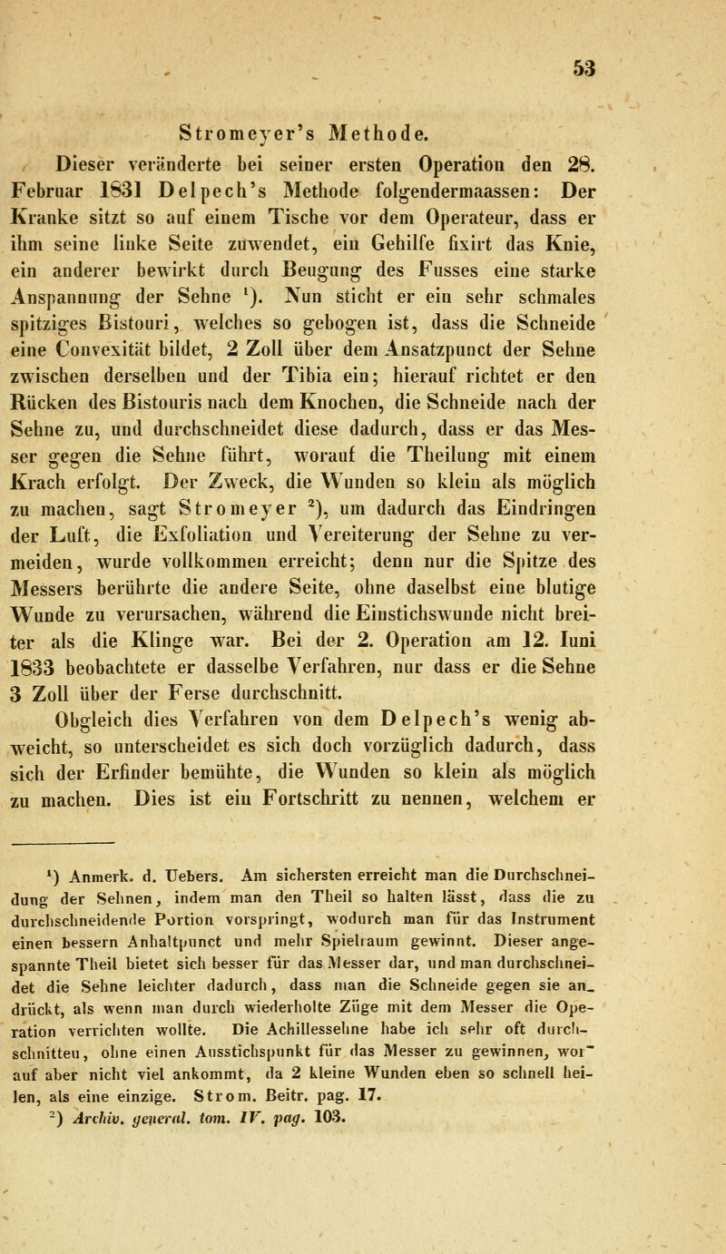 Stromeyer's Methode. Dieser veränderte bei seiner ersten Operation den 28. Februar 1831 Delpech's Methode fol^endermaassen: Der Kranke sitzt so auf einem Tische vor dem Operateur, dass er ihm seine linke Seite zuwendet, ein Gehilfe fixirt das Knie, ein anderer bewirkt durch Beugung des Fusses eine starke Anspannung der Sehne ^). Nun sticht er ein sehr schmales spitziges Bistouri, welches so gebogen ist, dass die Schneide eine Convexität bildet, 2 Zoll über dem Ansatzpunct der Sehne zwischen derselben und der Tibia ein; hierauf richtet er den Rücken des Bistouris nach dem Knochen, die Schneide nach der Sehne zu, und durchschneidet diese dadurch, dass er das Mes- ser gegen die Sehne führt, worauf die Theilung mit einem Krach erfolgt. Der Zweck, die Wunden so klein als möglich zu machen, sagt Stromeyer ^), um dadurch das Eindringen der Luft, die Exfoliation und Vereiterung der Sehne zu ver- meiden, wurde vollkommen erreicht; denn nur die Spitze des Messers berührte die andere Seite, ohne daselbst eiue blutige Wunde zu verursachen, während die Einstichswunde nicht brei- ter als die Klinge war. Bei der 2. Operation am 12. luni 1833 beobachtete er dasselbe Verfahren, nur dass er die Sehne 3 Zoll über der Ferse durchschnitt. Obgleich dies Verfahren von dem Delpech's wenig ab- weicht, so unterscheidet es sich doch vorzüglich dadurch, dass sich der Erfinder bemühte, die Wunden so klein als möglich zu machen. Dies ist ein Fortschritt zu nennen, welchem er *) Anmerk, d. Uebers. Am sichersten erreicht man die Durchschnei- dung der Sehnen, indem man den Theil so halten lässt, dass die zu durchschneidende Portion vorspringt, wodurch man für das Instrument einen bessern Anhaltpunct und mehr Spielraum gewinnt. Dieser ange- spannte Theil bietet sich besser für das Messer dar, und man durchschnei- det die Sehne leichter dadurch, dass man die Schneide gegen sie an. drückt, als wenn man durch wiederholte Züge mit dem Messer die Ope- ration verrichten wollte. Die Achillessehne habe ich sehr oft durcli- schnitteu, ohne einen Ausstichspunkt für das Messer zu gewinnen, woi~ auf aber nicht viel ankommt, da 2 kleine Wunden eben so schnell hei- len, als eine einzige. Strom, ßeitr. pag. 17. -) Archiv, yeneral. tom. IV. pag. 103.