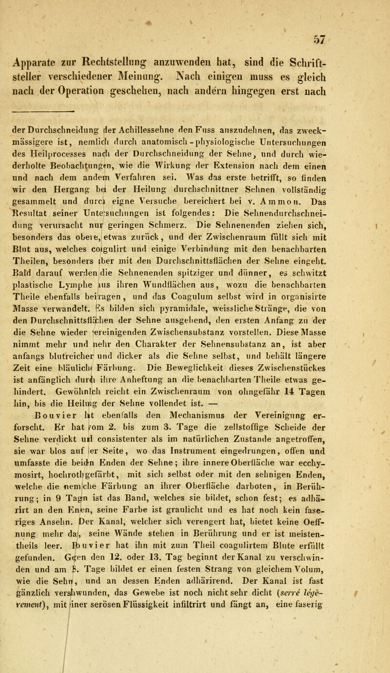 Apparate zur Rechtstelliing anzuAvcndeii hat, sind die Schrift- steller verschiedener Meinung-. Nach einigen muss es gleich nach der Operation geschehen, nach andern hingegen erst nach derDiirchschneidiing der Achillessehne den Fnss anszudehnen, das zweck- mässigere ist, nemlich durch anatomisch-physiologische Untersuchungen des Heilprocesses nach der Durchschneidung- der Sehne, nnd durch wie- derholte Beobachtungen, wie die Wirkung der Extension nach dem einen und nach dem andem Verfahren sei. Was das erste betrifft, so finden wir den Hergang bei der Heilung durchsclmittner Sehnen vollständig gesammelt und durck eigne Versuche bereichert bei v. Ammon. Das Resultat seiner Untersuchungen ist folgendes: Die Sehnendurchschnei- dung verursacht nur geringen Schmerz, Die Sehnenenden zieiien sich, besonders das obere, etwas zurück, und der Zwisciienraum füllt sich mit Blut aus, welches coigulirt und einige Verbindung mit den benachbarten Theilen, besonders iber mit den Durchschnittsflächen der Sehne eingeht. Bald darauf werden die Sehnenenden spitziger und dünner, es schwitzt plastische Lymphe aus ihren W^undflächen aus, wozu die benachbarten Theile ebenfalls bei'ragen, und das Coagulum selbst wird in organisirte Masse verwandelt. Es bilden sich pyramidale, weissliche Stränge, die von den Durchschnittsflcchen der Sehne ausgehend, den ersten Anfang zu der die Sehne wieder vereinigenden Zwischensubstanz vorstellen. Diese Masse nimmt mehr und nehr den Charakter der Sehnensubstanz an, ist aber anfangs blutreicher und dicker als die Sehne selbst, und beiiält längere Zeit eine bläulich* Färbung. Die Beweglichkeit dieses Zwischenstückes ist anfänglich durdi ihre Anheftung an die benachbarten Theile etwas ge- liindert. GewÖhnlch reicht ein Zwisciienraum von ohngefähr 14 Tagen hin, bis die Heilwg der Sehne vollendet ist. — Bouvier ht ebenfalls den Mechanismus der Vereinigung er- forscht. Er hat mm 2. bis zum 3. Tage die zellstoffige Scheide der Sehne verdickt uri consistenter als im natürlichen Zustande angetroffen, sie war blos auf ler Seite, wo das Instrument eingedrungen, offen und umfasste die beidn Enden der Sehne; ihre innere Oberfläche war ecchy- mosirt, hochrothgefärbt, mit sich selbst oder mit den sehnigen Enden, welche die nemjche Färbung an ihrer Oberfläche darboten, in Berüh- rung; in 9 Tagfn ist das Band, welches sie bildet, schon fest; es adhä- rirt an den Enlen, seine Farbe ist graulicht und es hat noch kein fase- riges Ansehn. Der Kanal, welcher sich verengert hat, bietet keine Oeff- nung mehr da», seine Wände stehen in Berührung und er ist meisten- theils leer. Ijbuvier hat ihn mit zum Theil coagulirtem Blute erfüllt gefunden. G^en den 12. oder 13. Tag beginnt der Kanal zu verschwin- den und am 3. Tage bildet er einen festen Strang von gleichem Volum, wie die Sehn, und an dessen Enden adhärirend. Der Kanal ist fast gänzlich versfiwunden, das Gewebe ist noch nicht sehr dicht {serre lege- remcnt), mit üner serösen Flüssigkeit infiltrirt und fängt an, eine faserig